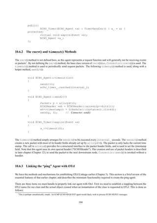 public:
                       ECHO_Timer(ECHO_Agent *a) : TimerHandler() { a_ = a; }
               protected:
                       virtual void expire(Event *e);
                       ECHO_Agent *a_;
               };



10.6.2 The recv() and timeout() Methods

The recv() method is not deﬁned here, as this agent represents a request function and will generally not be receiving events
or packets1 . By not deﬁning the recv() method, the base class version of recv() (i.e., Connector::recv()) is used. The
timeout() method is used to periodically send request packets. The following timeout() method is used, along with a
helper method, sendit():


               void ECHO_Agent::timeout(int)
               {
                       sendit();
                       echo_timer_.resched(interval_);
               }

               void ECHO_Agent::sendit()
               {
                       Packet* p = allocpkt();
                       ECHOHeader *eh = ECHOHeader::access(p->bits());
                       eh->timestamp() = Scheduler::instance().clock();
                       send(p, 0);     // Connector::send()
               }

               void ECHO_Timer::expire(Event *e)
               {
                       a_->timeout(0);
               }


The timeout() method simply arranges for sendit() to be executed every interval_ seconds. The sendit() method
creates a new packet with most of its header ﬁelds already set up by allocpkt(). The packet is only lacks the current time
stamp. The call to access() provides for a structured interface to the packet header ﬁelds, and is used to set the timestamp
ﬁeld. Note that this agent uses its own special header (“ECHOHeader”). The creation and use of packet headers is described
in later chapter (Chapter 12); to send the packet to the next downstream node, Connector::send() is invoked without a
handler.



10.6.3 Linking the “ping” Agent with OTcl

We have the methods and mechanisms for establishing OTcl Linkage earlier (Chapter 3). This section is a brief review of the
essential features of that earlier chapter, and describes the minimum functionality required to create the ping agent.

There are three items we must handle to properly link our agent with Otcl. First we need to establish a mapping between the
OTcl name for our class and the actual object created when an instantiation of the class is requested in OTcl. This is done as
follows:
  1 This   is perhaps unrealistically simple. An ICMP ECHO REQUEST agent would likely wish to process ECHO REPLY messages.


                                                                     104
 