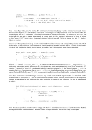 static class ECHOClass : public TclClass {
            public:
                    ECHOClass() : TclClass("Agent/ECHO") {}
                    TclObject* create(int argc, const char*const* argv) {
                            return (new ECHO_Agent());
                    }
            } class_echo;


Here, a static object “class_echo” is created. It’s constructor (executed immediately when the simulator is executed) places
the class name “Agent/ECHO” into the OTcl name space. The mixing of case is by convention; recall from Section 3.5 in the
earlier chapters that the “/” character is a hierarchy delimiter for the interpreted hierarchy. The deﬁnition of the create()
method speciﬁes how a C++ shadow object should be created when the OTcl interpreter is instructed to create an object
of class “Agent/ECHO”. In this case, a dynamically-allocated object is returned. This is the normal way new C++ shadow
objects are created.

Once we have the object creation set up, we will want to link C++ member variables with corresponding variables in the OTcl
nname space, so that accesses to OTcl variables are actually backed by member variables in C++. Assume we would like
OTcl to be able to adjust the sending interval and the packet size. This is accomplished in the class’s constructor:


            ECHO_Agent::ECHO_Agent() : Agent(PT_ECHO)
            {
                    bind_time("interval_", &interval_);
                    bind("packetSize_", &size_);
            }


Here, the C++ variables interval_ and size_ are linked to the OTcl instance variables interval_ and packetSize_,
respectively. Any read or modify operation to the Otcl variables will result in a corresponding access to the underlying C++
variables. The details of the bind() methods are described elsewhere (Section 3.4.2). The deﬁned constant PT_ECHO is
passed to the Agent() constuctor so that the Agent::allocpkt() method may set the packet type ﬁeld used by the trace
support (Section 26.5). In this case, PT_ECHO represents a new packet type and must be deﬁned in ~ns/trace.h (Section 26.4).

Once object creation and variable binding is set up, we may want to create methods implemented in C++ but which can be
invoked from OTcl (Section 3.4.4). These are often control functions that initiate, terminate or modify behavior. In our present
example, we may wish to be able to start the ping query agent from OTcl using a “start” directive. This may be implemented
as follows:


            int ECHO_Agent::command(int argc, const char*const* argv)
            {
                    if (argc == 2) {
                            if (strcmp(argv[1], "start") == 0) {
                                    timeout(0);
                                    return (TCL_OK);
                            }
                    }
                    return (Agent::command(argc, argv));
            }


Here, the start() method available to OTcl simply calls the C++ member function timeout() which initiates the ﬁrst
packet generation and schedules the next. Note this class is so simple it does not even include a way to be stopped.




                                                              105
 