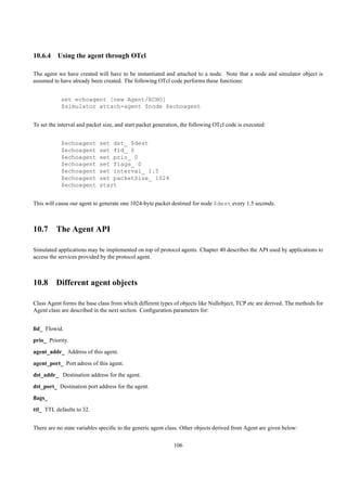 10.6.4 Using the agent through OTcl

The agent we have created will have to be instantiated and attached to a node. Note that a node and simulator object is
assumed to have already been created. The following OTcl code performs these functions:


            set echoagent [new Agent/ECHO]
            $simulator attach-agent $node $echoagent


To set the interval and packet size, and start packet generation, the following OTcl code is executed:


            $echoagent       set dst_ $dest
            $echoagent       set fid_ 0
            $echoagent       set prio_ 0
            $echoagent       set flags_ 0
            $echoagent       set interval_ 1.5
            $echoagent       set packetSize_ 1024
            $echoagent       start


This will cause our agent to generate one 1024-byte packet destined for node $dest every 1.5 seconds.



10.7 The Agent API

Simulated applications may be implemented on top of protocol agents. Chapter 40 describes the API used by applications to
access the services provided by the protocol agent.



10.8 Different agent objects

Class Agent forms the base class from which different types of objects like Nullobject, TCP etc are derived. The methods for
Agent class are described in the next section. Conﬁguration parameters for:


ﬁd_ Flowid.
prio_ Priority.
agent_addr_ Address of this agent.
agent_port_ Port adress of this agent.
dst_addr_ Destination address for the agent.
dst_port_ Destination port address for the agent.
ﬂags_
ttl_ TTL defaults to 32.


There are no state variables speciﬁc to the generic agent class. Other objects derived from Agent are given below:

                                                             106
 