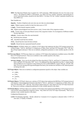 MWS The Maximum Window Size in packets for a TCP connection. MWS determines the size of an array in tcp-
        sink.cc. The default for MWS is 1024 packets. For Tahoe TCP, the "window" parameter, representing the re-
        ceiver’s advertised window, should be less than MWS-1. For Reno TCP, the "window" parameter should be less
        than (MWS-1)/2.
      State Variables are:
      dupacks_ Number of duplicate acks seen since any new data was acknowledged.
      seqno_ Highest sequence number for data from data source to TCP.
      t_seqno_ Current transmit sequence number.
      ack_ Highest acknowledgment seen from receiver. cwnd_ Current value of the congestion window.
      awnd_ Current value of a low-pass ﬁltered version of the congestion window. For investigations of different window-
          increase algorithms.
      ssthresh_ Current value of the slow-start threshold.
      rtt_ Round-trip time estimate.
      srtt_ Smoothed round-trip time estimate.
      rttvar_ Round-trip time mean deviation estimate.
      backoff_ Round-trip time exponential backoff constant.
TCP/Reno Objects TCP/Reno objects are a subclass of TCP objects that implement the Reno TCP transport protocol de-
    scribed in paper: "Fall, K., and Floyd, S. Comparisons of Tahoe, Reno, and Sack TCP. December 1995." URL ftp://
    ftp.ee.lbl.gov/papers/sacks.ps.Z. There are no methods, conﬁguration parameters or state variables speciﬁc to this ob-
    ject.
TCP/Newreno Objects TCP/Newreno objects are a subclass of TCP objects that implement a modiﬁed version of the BSD
    Reno TCP transport protocol. There are no methods or state variables speciﬁc to this object.
      Conﬁguration Parameters are:
      newreno_changes_ Set to zero for the default New Reno described in "Fall, K., and Floyd, S. Comparisons of Tahoe,
          Reno, and Sack TCP. December 1995". Set to 1 for additional New Reno algorithms [see Hoe, J., Improving the
          Start-up Behavior of a Congestion Control Scheme for TCP. in SIGCOMM 96, August 1996, pp. 270-280. URL
          http://www.acm.org/sigcomm/sigcomm96/papers/hoe.html.]; this includes the estimation of the ssthresh parame-
          ter during slow-start.
TCP/Vegas Objects There are no methods or conﬁguration parameters speciﬁc to this object. State variables are:
         • v_alpha_
         • v_beta_
         • v_gamma_
         • v_rtt_
TCP/Sack1 Objects TCP/Sack1 objects are a subclass of TCP objects that implement the BSD Reno TCP transport protocol
    with Selective Acknowledgement Extensions described in "Fall, K., and Floyd, S. Comparisons of Tahoe, Reno, and
    Sack TCP. December 1995". URL ftp:// ftp.ee.lbl.gov/papers/sacks.ps.Z. They inherit all of the TCP object functional-
    ity. There are no methods, conﬁguration parameters or state variables speciﬁc to this object.
TCP/FACK Objects TCP/Fack objects are a subclass of TCP objects that implement the BSD Reno TCP transport protocol
    with Forward Acknowledgement congestion control. They inherit all of the TCP object functionality. There are no
    methods or state variables speciﬁc to this object.
      Conﬁguration Parameters are:
      ss-div4 Overdamping algorithm. Divides ssthresh by 4 (instead of 2) if congestion is detected within 1/2 RTT of
            slow-start. (1=Enable, 0=Disable)


                                                             108
 