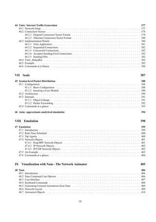 44 Tmix: Internet Trafﬁc Generation                                                                                                                                                                               377
   44.1 Network Setup . . . . . . . . . . . . . . . .                     .   .   .   .   .   .   .   .   .   .   .   .   .   .   .   .   .   .   .   .   .   .   .   .   .   .   .   .   .   .   .   .   .   .   377
   44.2 Connection Vectors . . . . . . . . . . . . . .                    .   .   .   .   .   .   .   .   .   .   .   .   .   .   .   .   .   .   .   .   .   .   .   .   .   .   .   .   .   .   .   .   .   .   378
        44.2.1 Original Connection Vector Format .                        .   .   .   .   .   .   .   .   .   .   .   .   .   .   .   .   .   .   .   .   .   .   .   .   .   .   .   .   .   .   .   .   .   .   378
        44.2.2 Alternate Connection Vector Format .                       .   .   .   .   .   .   .   .   .   .   .   .   .   .   .   .   .   .   .   .   .   .   .   .   .   .   .   .   .   .   .   .   .   .   380
   44.3 Implementation Details . . . . . . . . . . . .                    .   .   .   .   .   .   .   .   .   .   .   .   .   .   .   .   .   .   .   .   .   .   .   .   .   .   .   .   .   .   .   .   .   .   380
        44.3.1 Tmix Application . . . . . . . . . . .                     .   .   .   .   .   .   .   .   .   .   .   .   .   .   .   .   .   .   .   .   .   .   .   .   .   .   .   .   .   .   .   .   .   .   381
        44.3.2 Sequential Connections . . . . . . . .                     .   .   .   .   .   .   .   .   .   .   .   .   .   .   .   .   .   .   .   .   .   .   .   .   .   .   .   .   .   .   .   .   .   .   382
        44.3.3 Concurrent Connections . . . . . . .                       .   .   .   .   .   .   .   .   .   .   .   .   .   .   .   .   .   .   .   .   .   .   .   .   .   .   .   .   .   .   .   .   .   .   382
        44.3.4 Acceptor-Sending-First Connections .                       .   .   .   .   .   .   .   .   .   .   .   .   .   .   .   .   .   .   .   .   .   .   .   .   .   .   .   .   .   .   .   .   .   .   382
        44.3.5 Sending FINs . . . . . . . . . . . . .                     .   .   .   .   .   .   .   .   .   .   .   .   .   .   .   .   .   .   .   .   .   .   .   .   .   .   .   .   .   .   .   .   .   .   382
   44.4 Tmix_DelayBox . . . . . . . . . . . . . . .                       .   .   .   .   .   .   .   .   .   .   .   .   .   .   .   .   .   .   .   .   .   .   .   .   .   .   .   .   .   .   .   .   .   .   382
   44.5 Example . . . . . . . . . . . . . . . . . . . .                   .   .   .   .   .   .   .   .   .   .   .   .   .   .   .   .   .   .   .   .   .   .   .   .   .   .   .   .   .   .   .   .   .   .   382
   44.6 Commands at a Glance . . . . . . . . . . . .                      .   .   .   .   .   .   .   .   .   .   .   .   .   .   .   .   .   .   .   .   .   .   .   .   .   .   .   .   .   .   .   .   .   .   384


VII    Scale                                                                                                                                                                                                      387
45 Session-level Packet Distribution                                                                                                                                                                              388
   45.1 Conﬁguration . . . . . . . . . .      .   .   .   .   .   .   .   .   .   .   .   .   .   .   .   .   .   .   .   .   .   .   .   .   .   .   .   .   .   .   .   .   .   .   .   .   .   .   .   .   .   388
        45.1.1 Basic Conﬁguration . .         .   .   .   .   .   .   .   .   .   .   .   .   .   .   .   .   .   .   .   .   .   .   .   .   .   .   .   .   .   .   .   .   .   .   .   .   .   .   .   .   .   388
        45.1.2 Inserting a Loss Module        .   .   .   .   .   .   .   .   .   .   .   .   .   .   .   .   .   .   .   .   .   .   .   .   .   .   .   .   .   .   .   .   .   .   .   .   .   .   .   .   .   390
   45.2 Architecture . . . . . . . . . . .    .   .   .   .   .   .   .   .   .   .   .   .   .   .   .   .   .   .   .   .   .   .   .   .   .   .   .   .   .   .   .   .   .   .   .   .   .   .   .   .   .   390
   45.3 Internals . . . . . . . . . . . . .   .   .   .   .   .   .   .   .   .   .   .   .   .   .   .   .   .   .   .   .   .   .   .   .   .   .   .   .   .   .   .   .   .   .   .   .   .   .   .   .   .   391
        45.3.1 Object Linkage . . . . .       .   .   .   .   .   .   .   .   .   .   .   .   .   .   .   .   .   .   .   .   .   .   .   .   .   .   .   .   .   .   .   .   .   .   .   .   .   .   .   .   .   391
        45.3.2 Packet Forwarding . . .        .   .   .   .   .   .   .   .   .   .   .   .   .   .   .   .   .   .   .   .   .   .   .   .   .   .   .   .   .   .   .   .   .   .   .   .   .   .   .   .   .   392
   45.4 Commands at a glance . . . . .        .   .   .   .   .   .   .   .   .   .   .   .   .   .   .   .   .   .   .   .   .   .   .   .   .   .   .   .   .   .   .   .   .   .   .   .   .   .   .   .   .   393

46 Asim: approximate analytical simulation                                                                                                                                                                        394


VIII Emulation                                                                                                                                                                                                    398
47 Emulation                                                                                                                                                                                                      399
   47.1 Introduction . . . . . . . . . . . . .        .   .   .   .   .   .   .   .   .   .   .   .   .   .   .   .   .   .   .   .   .   .   .   .   .   .   .   .   .   .   .   .   .   .   .   .   .   .   .   399
   47.2 Real-Time Scheduler . . . . . . . .           .   .   .   .   .   .   .   .   .   .   .   .   .   .   .   .   .   .   .   .   .   .   .   .   .   .   .   .   .   .   .   .   .   .   .   .   .   .   .   400
   47.3 Tap Agents . . . . . . . . . . . . .          .   .   .   .   .   .   .   .   .   .   .   .   .   .   .   .   .   .   .   .   .   .   .   .   .   .   .   .   .   .   .   .   .   .   .   .   .   .   .   400
   47.4 Network Objects . . . . . . . . . .           .   .   .   .   .   .   .   .   .   .   .   .   .   .   .   .   .   .   .   .   .   .   .   .   .   .   .   .   .   .   .   .   .   .   .   .   .   .   .   401
        47.4.1 Pcap/BPF Network Objects               .   .   .   .   .   .   .   .   .   .   .   .   .   .   .   .   .   .   .   .   .   .   .   .   .   .   .   .   .   .   .   .   .   .   .   .   .   .   .   401
        47.4.2 IP Network Objects . . . . .           .   .   .   .   .   .   .   .   .   .   .   .   .   .   .   .   .   .   .   .   .   .   .   .   .   .   .   .   .   .   .   .   .   .   .   .   .   .   .   402
        47.4.3 IP/UDP Network Objects . .             .   .   .   .   .   .   .   .   .   .   .   .   .   .   .   .   .   .   .   .   .   .   .   .   .   .   .   .   .   .   .   .   .   .   .   .   .   .   .   402
   47.5 An Example . . . . . . . . . . . . .          .   .   .   .   .   .   .   .   .   .   .   .   .   .   .   .   .   .   .   .   .   .   .   .   .   .   .   .   .   .   .   .   .   .   .   .   .   .   .   403
   47.6 Commands at a glance . . . . . . .            .   .   .   .   .   .   .   .   .   .   .   .   .   .   .   .   .   .   .   .   .   .   .   .   .   .   .   .   .   .   .   .   .   .   .   .   .   .   .   404


IX    Visualization with Nam - The Network Animator                                                                                                                                                               405
48 Nam                                                                                                                                                                                                            406
   48.1 Introduction . . . . . . . . . . . . . . . . .                .   .   .   .   .   .   .   .   .   .   .   .   .   .   .   .   .   .   .   .   .   .   .   .   .   .   .   .   .   .   .   .   .   .   .   406
   48.2 Nam Command Line Options . . . . . . . .                      .   .   .   .   .   .   .   .   .   .   .   .   .   .   .   .   .   .   .   .   .   .   .   .   .   .   .   .   .   .   .   .   .   .   .   406
   48.3 User Interface . . . . . . . . . . . . . . . .                .   .   .   .   .   .   .   .   .   .   .   .   .   .   .   .   .   .   .   .   .   .   .   .   .   .   .   .   .   .   .   .   .   .   .   407
   48.4 Keyboard Commands . . . . . . . . . . . .                     .   .   .   .   .   .   .   .   .   .   .   .   .   .   .   .   .   .   .   .   .   .   .   .   .   .   .   .   .   .   .   .   .   .   .   408
   48.5 Generating External Animations from Nam                       .   .   .   .   .   .   .   .   .   .   .   .   .   .   .   .   .   .   .   .   .   .   .   .   .   .   .   .   .   .   .   .   .   .   .   409
   48.6 Network Layout . . . . . . . . . . . . . . .                  .   .   .   .   .   .   .   .   .   .   .   .   .   .   .   .   .   .   .   .   .   .   .   .   .   .   .   .   .   .   .   .   .   .   .   409
   48.7 Animation Objects . . . . . . . . . . . . .                   .   .   .   .   .   .   .   .   .   .   .   .   .   .   .   .   .   .   .   .   .   .   .   .   .   .   .   .   .   .   .   .   .   .   .   410


                                                                                  10
 