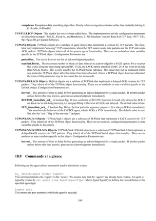 rampdown Rampdown data smoothing algorithm. Slowly reduces congestion window rather than instantly halving it.
          (1=Enable, 0=Disable)
TCP/FULLTCP Objects This section has not yet been added here. The implementation and the conﬁguration parameters
    are described in paper: "Fall, K., Floyd, S., and Henderson, T., Ns Simulator Tests for Reno FullTCP. July, 1997." URL
    ftp://ftp.ee.lbl.gov/papers/fulltcp.ps.
TCPSINK Objects TCPSink objects are a subclass of agent objects that implement a receiver for TCP packets. The simu-
    lator only implements "one-way" TCP connections, where the TCP source sends data packets and the TCP sink sends
    ACK packets. TCPSink objects inherit all of the generic agent functionality. There are no methods or state variables
    speciﬁc to the TCPSink object. Conﬁguration Parameters are
      packetSize_ The size in bytes to use for all acknowledgment packets.
      maxSackBlocks_ The maximum number of blocks of data that can be acknowledged in a SACK option. For a receiver
          that is also using the time stamp option [RFC 1323], the SACK option speciﬁed in RFC 2018 has room to include
          three SACK blocks. This is only used by the TCPSink/Sack1 subclass. This value may not be increased within
          any particular TCPSink object after that object has been allocated. (Once a TCPSink object has been allocated,
          the value of this parameter may be decreased but not increased).
TCPSINK/DELACK Objects DelAck objects are a subclass of TCPSink that implement a delayed-ACK receiver for TCP
    packets. They inherit all of the TCPSink object functionality. There are no methods or state variables speciﬁc to the
    DelAck object. Conﬁguration Parameters are:
      interval_ The amount of time to delay before generating an acknowledgment for a single packet. If another packet
           arrives before this time expires, generate an acknowledgment immediately.
      RFC2581_immediate_ack_ A boolean ﬂag. If true, conforms to RFC2581 (section 4.2) and only delays the ACK if
         we know we’re not doing recovery, i.e. not gap-ﬁlling. Otherwise all ACKs are delayed. The default value is true.
      SYN_immediate_ack_ A boolean ﬂag. If true, the ﬁrst packet in sequence (seqno == 0) is always ACKed immediately.
         This simulates the behavior of the FullTCP agent, which ACKs a SYN immediately. The default value is true.
         See also the “syn_” ﬂag of the one-way TcpAgent.
TCPSINK/SACK1 Objects TCPSink/Sack1 objects are a subclass of TCPSink that implement a SACK receiver for TCP
    packets. They inherit all of the TCPSink object functionality. There are no methods, conﬁguration parameters or state
    variables speciﬁc to this object.
TCPSINK/SACK1/DELACK Objects TCPSink/Sack1/DelAck objects are a subclass of TCPSink/Sack1 that implement a
    delayed-SACK receiver for TCP packets. They inherit all of the TCPSink/Sack1 object functionality. There are no
    methods or state variables speciﬁc to this object. Conﬁguration Parameters are:
      interval_ The amount of time to delay before generating an acknowledgment for a single packet. If another packet
           arrives before this time expires, generate an acknowledgment immediately.



10.9 Commands at a glance

Following are the agent related commands used in simulation scripts:


ns_ attach-agent <node> <agent>
This command attaches the <agent> to the <node>. We assume here that the <agent> has already been created. An agent is
typically created by set agent [new Agent/AgentType] where Agent/AgentType deﬁnes the class deﬁniton of the
speciﬁed agent type.

$agent port
This returns the port number to which the agent is attached.

                                                               109
 