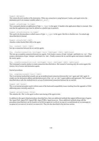 $agent dst-port
This returns the port number of the destination. When any connection is setup between 2 nodes, each agent stores the
destination port in its instance variable called dst_port_.

$agent attach-app <s_type>
This commands attaches an application of type <s_type> to the agent. A handle to the application object is returned. Also
note that the application type must be deﬁned as a packet type in packet.h.

$agent attach-source <s_type>
This used to be the procedure to attach source of type <s_type> to the agent. But this is obsolete now. Use attach-app
(described above) instead.

$agent attach-tbf <tbf>
Attaches a token bucket ﬁlter (tbf) to the agent.

$ns_ connect <src> <dst>
Sets up a connection between the src and dst agents.

$ns_ create-connection <srctype> <src> <dsttype> <dst> <pktclass>
This sets up a complete connection between two agents. First creates a source of type <srctype> and binds it to <src>. Then
creates a destination of type <dsttype> and binds it to <dst>. Finally connects the src and dst agents and returns a handle to
the source agent.

$ns_ create-connection-list <srctype> <src> <dsttype> <dst> <pktclass>
This command is exactly similar to create-connection described above. But instead of returning only the source-agent, this
returns a list of source and destination agents.

Internal procedures:

$ns_ simplex-connect <src> <dst>
This is an internal method that actually sets up an unidirectional connection between the <src> agent and <dst> agent. It
simply sets the destination address and destination port of the <src> as <dst>’s agent-address and agent-port. The "connect"
described above calls this method twice to set up a bi-directional connection between the src and dst.

$agent set <args>
This is an internal procedure used to inform users of the backward compatibility issues resulting from the upgrade to 32-bit
addressing space currently used in ns.

$agent attach-trace <file>
This attaches the <ﬁle> to the agent to allow nam-tracing of the agent events.

In addition to the agent related procedures described here, there are additional methods that support different type of agents
like Agent/Null, Agent/TCP, Agent/CBR, Agent/TORA, Agent/mcast etc. These additional methods along with the
procedures described here can be found in ns/tcl/lib/(ns-agent.tcl, ns-lib.tcl, ns-mip.tcl, ns-mobilenode.tcl, ns-namsupp.tcl,
ns-queue.tcl, ns-route.tcl, ns-sat.tcl, ns-source.tcl). They are also described in the previous section.




                                                             110
 