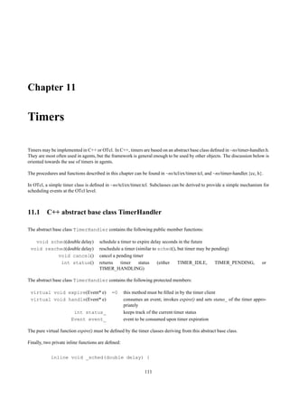 Chapter 11

Timers

Timers may be implemented in C++ or OTcl. In C++, timers are based on an abstract base class deﬁned in ~ns/timer-handler.h.
They are most often used in agents, but the framework is general enough to be used by other objects. The discussion below is
oriented towards the use of timers in agents.

The procedures and functions described in this chapter can be found in ~ns/tcl/ex/timer.tcl, and ~ns/timer-handler.{cc, h}.

In OTcl, a simple timer class is deﬁned in ~ns/tcl/ex/timer.tcl. Subclasses can be derived to provide a simple mechanism for
scheduling events at the OTcl level.



11.1 C++ abstract base class TimerHandler

The abstract base class TimerHandler contains the following public member functions:

   void sched(double delay)          schedule a timer to expire delay seconds in the future
 void resched(double delay)          reschedule a timer (similar to sched(), but timer may be pending)
           void cancel()             cancel a pending timer
            int status()             returns    timer    status     (either  TIMER_IDLE,       TIMER_PENDING,             or
                                     TIMER_HANDLING)

The abstract base class TimerHandler contains the following protected members:

 virtual void expire(Event* e)              =0      this method must be ﬁlled in by the timer client
 virtual void handle(Event* e)                      consumes an event; invokes expire() and sets status_ of the timer appro-
                                                    priately
                       int status_                  keeps track of the current timer status
                      Event event_                  event to be consumed upon timer expiration

The pure virtual function expire() must be deﬁned by the timer classes deriving from this abstract base class.

Finally, two private inline functions are deﬁned:


            inline void _sched(double delay) {

                                                              111
 