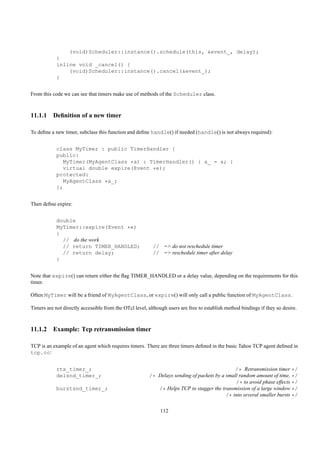 (void)Scheduler::instance().schedule(this, &event_, delay);
            }
            inline void _cancel() {
                (void)Scheduler::instance().cancel(&event_);
            }


From this code we can see that timers make use of methods of the Scheduler class.



11.1.1 Deﬁnition of a new timer

To deﬁne a new timer, subclass this function and deﬁne handle() if needed (handle() is not always required):


            class MyTimer : public TimerHandler {
            public:
               MyTimer(MyAgentClass *a) : TimerHandler() { a_ = a; }
               virtual double expire(Event *e);
            protected:
               MyAgentClass *a_;
            };


Then deﬁne expire:


            double
            MyTimer::expire(Event *e)
            {
              // do the work
              // return TIMER_HANDLED;                    // => do not reschedule timer
              // return delay;                            // => reschedule timer after delay
            }


Note that expire() can return either the ﬂag TIMER_HANDLED or a delay value, depending on the requirements for this
timer.

Often MyTimer will be a friend of MyAgentClass, or expire() will only call a public function of MyAgentClass.

Timers are not directly accessible from the OTcl level, although users are free to establish method bindings if they so desire.



11.1.2 Example: Tcp retransmission timer

TCP is an example of an agent which requires timers. There are three timers deﬁned in the basic Tahoe TCP agent deﬁned in
tcp.cc:


            rtx_timer_;                                                                       /* Retransmission timer */
            delsnd_timer_;                              /* Delays sending of packets by a small random amount of time, */
                                                                                              /* to avoid phase effects */
            burstsnd_timer_;                               /* Helps TCP to stagger the transmission of a large window */
                                                                                          /* into several smaller bursts */

                                                             112
 