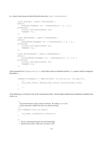 In ~ns/tcp.h, three classes are derived from the base class class TimerHandler:


           class RtxTimer : public TimerHandler {
           public:
               RtxTimer(TcpAgent *a) : TimerHandler() { a_ = a; }
           protected:
               virtual void expire(Event *e);
               TcpAgent *a_;
           };

           class DelSndTimer : public TimerHandler {
           public:
               DelSndTimer(TcpAgent *a) : TimerHandler() { a_ = a; }
           protected:
               virtual void expire(Event *e);
               TcpAgent *a_;
           };

           class BurstSndTimer : public TimerHandler {
           public:
               BurstSndTimer(TcpAgent *a) : TimerHandler() { a_ = a; }
           protected:
               virtual void expire(Event *e);
               TcpAgent *a_;
           };


In the constructor for TcpAgent in tcp.cc, each of these timers is initialized with the this pointer, which is assigned to
the pointer a_.


           TcpAgent::TcpAgent() : Agent(PT_TCP), rtt_active_(0), rtt_seq_(-1),
               ...
               rtx_timer_(this), delsnd_timer_(this), burstsnd_timer_(this)
           {
               ...
           }


In the following, we will focus only on the retransmission timer. Various helper methods may be deﬁned to schedule timer
events; e.g.,


           /*
             * Set retransmit timer using current rtt estimate. By calling resched()
             * it does not matter whether the timer was already running.
             */
           void TcpAgent::set_rtx_timer()
           {
                  rtx_timer_.resched(rtt_timeout());
           }

           /*
            * Set new retransmission timer if not all outstanding
            * data has been acked. Otherwise, if a timer is still

                                                           113
 