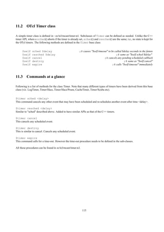 11.2 OTcl Timer class

A simple timer class is deﬁned in ~ns/tcl/mcast/timer.tcl. Subclasses of Timer can be deﬁned as needed. Unlike the C++
timer API, where a sched() aborts if the timer is already set, sched() and resched() are the same; i.e., no state is kept for
the OTcl timers. The following methods are deﬁned in the Timer base class:


      $self    sched $delay                                ;# causes "$self timeout" to be called $delay seconds in the future
      $self    resched $delay                                                               ;# same as "$self sched $delay"
      $self    cancel                                                            ;# cancels any pending scheduled callback
      $self    destroy                                                                             ;# same as "$self cancel"
      $self    expire                                                                    ;# calls "$self timeout" immediately



11.3 Commands at a glance

Following is a list of methods for the class Timer. Note that many different types of timers have been derived from this base
class (viz. LogTimer, Timer/Iface, Timer/Iface/Prune, CacheTimer, Timer/Scuba etc).


$timer sched <delay>
This command cancels any other event that may have been scheduled and re-schedules another event after time <delay>.

$timer resched <delay>
Similar to "sched" described above. Added to have similar APIs as that of the C++ timers.

$timer cancel
This cancels any scheduled event.

$timer destroy
This is similar to cancel. Cancels any scheduled event.

$timer expire
This command calls for a time-out. However the time-out procedure needs to be deﬁned in the sub-classes.

All these procedures can be found in ns/tcl/mcast/timer.tcl.




                                                               115
 
