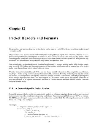 Chapter 12

Packet Headers and Formats

The procedures and functions described in this chapter can be found in ~ns/tcl/lib/ns-lib.tcl, ~ns/tcl/lib/ns-packet.tcl, and
~ns/packet.{cc, h}.

Objects in the class Packet are the fundamental unit of exchange between objects in the simulation. The class Packet
provides enough information to link a packet on to a list (i.e., in a PacketQueue or on a free list of packets), refer to a buffer
containing packet headers that are deﬁned on a per-protocol basis, and to refer to a buffer of packet data. New protocols may
deﬁne their own packet headers or may extend existing headers with additional ﬁelds.

New packet headers are introduced into the simulator by deﬁning a C++ structure with the needed ﬁelds, deﬁning a static
class to provide OTcl linkage, and then modifying some of the simulator initialization code to assign a byte offset in each
packet where the new header is to be located relative to others.

When the simulator is initialized through OTcl, a user may choose to enable only a subset of the compiled-in packet formats,
resulting in a modest savings of memory during the execution of the simulation. Presently, most conﬁgured-in packet formats
are enabled. The management of which packet formats are currently enabled in a simulation is handled by a special packet
header manager object described below. This object supports an OTcl method used to specify which packet headers will be
used in a simulation. If an object in the simulator makes use of a ﬁeld in a header which has not been enabled, a run-time
fatal program abort occurs.



12.1 A Protocol-Speciﬁc Packet Header

Protocol developers will often wish to provide a speciﬁc header type to be used in packets. Doing so allows a new protocol
implementation to avoid overloading already-existing header ﬁelds. We consider a simpliﬁed version of RTP as an example.
The RTP header will require a sequence number ﬁelds and a source identiﬁer ﬁeld. The following classes create the needed
header (see ~ns/rtp.h and ~ns/rtp.cc):


From rtp.h:
           /* rtp packet. For now, just have srcid + seqno. */
           struct hdr_rtp {
                     u_int32_t srcid_;
                     int seqno_;
                     /* per-ﬁeld member functions */
                     u_int32_t& srcid() { return (srcid_); }


                                                               116
 