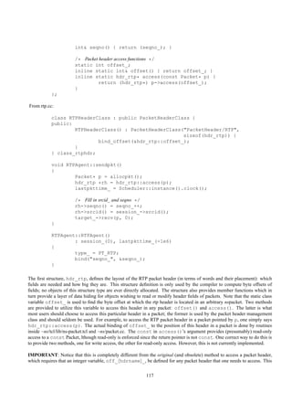 int& seqno() { return (seqno_); }

                        /* Packet header access functions */
                        static int offset_;
                        inline static int& offset() { return offset_; }
                        inline static hdr_rtp* access(const Packet* p) {
                                  return (hdr_rtp*) p->access(offset_);
                        }
            };

From rtp.cc:

            class RTPHeaderClass : public PacketHeaderClass {
            public:
                    RTPHeaderClass() : PacketHeaderClass("PacketHeader/RTP",
                                                         sizeof(hdr_rtp)) {
                            bind_offset(&hdr_rtp::offset_);
                    }
            } class_rtphdr;

            void RTPAgent::sendpkt()
            {
                    Packet* p = allocpkt();
                    hdr_rtp *rh = hdr_rtp::access(p);
                    lastpkttime_ = Scheduler::instance().clock();

                        /* Fill in srcid_ and seqno */
                        rh->seqno() = seqno_++;
                        rh->srcid() = session_->srcid();
                        target_->recv(p, 0);
            }

            RTPAgent::RTPAgent()
                    : session_(0), lastpkttime_(-1e6)
            {
                    type_ = PT_RTP;
                    bind("seqno_", &seqno_);
            }

The ﬁrst structure, hdr_rtp, deﬁnes the layout of the RTP packet header (in terms of words and their placement): which
ﬁelds are needed and how big they are. This structure deﬁnition is only used by the compiler to compute byte offsets of
ﬁelds; no objects of this structure type are ever directly allocated. The structure also provides member functions which in
turn provide a layer of data hiding for objects wishing to read or modify header ﬁelds of packets. Note that the static class
variable offset_ is used to ﬁnd the byte offset at which the rtp header is located in an arbitrary nspacket. Two methods
are provided to utilize this variable to access this header in any packet: offset() and access(). The latter is what
most users should choose to access this particular header in a packet; the former is used by the packet header management
class and should seldom be used. For example, to access the RTP packet header in a packet pointed by p, one simply says
hdr_rtp::access(p). The actual binding of offset_ to the position of this header in a packet is done by routines
inside ~ns/tcl/lib/ns-packet.tcl and ~ns/packet.cc. The const in access()’s argument provides (presumably) read-only
access to a const Packet, lthough read-only is enforced since the return pointer is not const. One correct way to do this is
to provide two methods, one for write access, the other for read-only access. However, this is not currently implemented.

IMPORTANT: Notice that this is completely different from the original (and obsolete) method to access a packet header,
which requires that an integer variable, off_ hdrname _, be deﬁned for any packet header that one needs to access. This

                                                            117
 