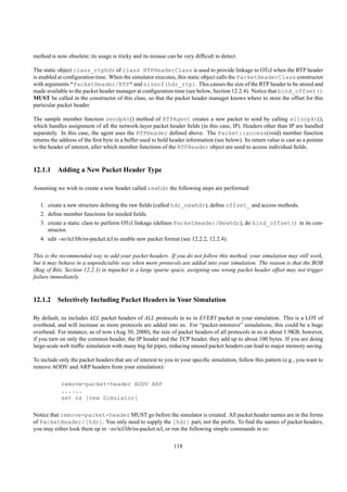 method is now obsolete; its usage is tricky and its misuse can be very difﬁcult to detect.

The static object class_rtphdr of class RTPHeaderClass is used to provide linkage to OTcl when the RTP header
is enabled at conﬁguration time. When the simulator executes, this static object calls the PacketHeaderClass constructor
with arguments "PacketHeader/RTP" and sizeof(hdr_rtp). This causes the size of the RTP header to be stored and
made available to the packet header manager at conﬁguration time (see below, Section 12.2.4). Notice that bind_offset()
MUST be called in the constructor of this class, so that the packet header manager knows where to store the offset for this
particular packet header.

The sample member function sendpkt() method of RTPAgent creates a new packet to send by calling allocpkt(),
which handles assignment of all the network-layer packet header ﬁelds (in this case, IP). Headers other than IP are handled
separately. In this case, the agent uses the RTPHeader deﬁned above. The Packet::access(void) member function
returns the address of the ﬁrst byte in a buffer used to hold header information (see below). Its return value is cast as a pointer
to the header of interest, after which member functions of the RTPHeader object are used to access individual ﬁelds.


12.1.1 Adding a New Packet Header Type

Assuming we wish to create a new header called newhdr the following steps are performed:

   1. create a new structure deﬁning the raw ﬁelds (called hdr_newhdr), deﬁne offset_ and access methods.
   2. deﬁne member functions for needed ﬁelds.
   3. create a static class to perform OTcl linkage (deﬁnes PacketHeader/Newhdr), do bind_offset() in its con-
      structor.
   4. edit ~ns/tcl/lib/ns-packet.tcl to enable new packet format (see 12.2.2, 12.2.4).

This is the recommended way to add your packet headers. If you do not follow this method, your simulation may still work,
but it may behave in a unpredictable way when more protocols are added into your simulation. The reason is that the BOB
(Bag of Bits, Section 12.2.1) in nspacket is a large sparse space, assigning one wrong packet header offset may not trigger
failure immediately.


12.1.2 Selectively Including Packet Headers in Your Simulation

By default, ns includes ALL packet headers of ALL protocols in ns in EVERY packet in your simulation. This is a LOT of
overhead, and will increase as more protocols are added into ns. For “packet-intensive” simulations, this could be a huge
overhead. For instance, as of now (Aug 30, 2000), the size of packet headers of all protocols in ns is about 1.9KB; however,
if you turn on only the common header, the IP header and the TCP header, they add up to about 100 bytes. If you are doing
large-scale web trafﬁc simulation with many big fat pipes, reducing unused packet headers can lead to major memory saving.

To include only the packet headers that are of interest to you in your speciﬁc simulation, follow this pattern (e.g., you want to
remove AODV and ARP headers from your simulation):

            remove-packet-header AODV ARP
            ......
            set ns [new Simulator]

Notice that remove-packet-header MUST go before the simulator is created. All packet header names are in the forms
of PacketHeader/[hdr]. You only need to supply the [hdr] part, not the preﬁx. To ﬁnd the names of packet headers,
you may either look them up in ~ns/tcl/lib/ns-packet.tcl, or run the following simple commands in ns:

                                                               118
 