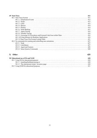 49 Nam Trace                                                                                                                                                                                  411
   49.1 Nam Trace Format . . . . . . . . . . . . . . . . . . . . . . . . . . . .                              .   .   .   .   .   .   .   .   .   .   .   .   .   .   .   .   .   .   .   .   411
        49.1.1 Initialization Events . . . . . . . . . . . . . . . . . . . . . . .                            .   .   .   .   .   .   .   .   .   .   .   .   .   .   .   .   .   .   .   .   412
        49.1.2 Nodes . . . . . . . . . . . . . . . . . . . . . . . . . . . . . . .                            .   .   .   .   .   .   .   .   .   .   .   .   .   .   .   .   .   .   .   .   413
        49.1.3 Links . . . . . . . . . . . . . . . . . . . . . . . . . . . . . . .                            .   .   .   .   .   .   .   .   .   .   .   .   .   .   .   .   .   .   .   .   413
        49.1.4 Queues . . . . . . . . . . . . . . . . . . . . . . . . . . . . . .                             .   .   .   .   .   .   .   .   .   .   .   .   .   .   .   .   .   .   .   .   414
        49.1.5 Packets . . . . . . . . . . . . . . . . . . . . . . . . . . . . . .                            .   .   .   .   .   .   .   .   .   .   .   .   .   .   .   .   .   .   .   .   414
        49.1.6 Node Marking . . . . . . . . . . . . . . . . . . . . . . . . . .                               .   .   .   .   .   .   .   .   .   .   .   .   .   .   .   .   .   .   .   .   415
        49.1.7 Agent Tracing . . . . . . . . . . . . . . . . . . . . . . . . . .                              .   .   .   .   .   .   .   .   .   .   .   .   .   .   .   .   .   .   .   .   416
        49.1.8 Variable Tracing . . . . . . . . . . . . . . . . . . . . . . . . .                             .   .   .   .   .   .   .   .   .   .   .   .   .   .   .   .   .   .   .   .   416
        49.1.9 Executing Tcl Procedures and External Code from within Nam .                                   .   .   .   .   .   .   .   .   .   .   .   .   .   .   .   .   .   .   .   .   416
        49.1.10 Using Streams for Realtime Applications . . . . . . . . . . . .                               .   .   .   .   .   .   .   .   .   .   .   .   .   .   .   .   .   .   .   .   418
        49.1.11 Nam Trace File Format Lookup Table . . . . . . . . . . . . . .                                .   .   .   .   .   .   .   .   .   .   .   .   .   .   .   .   .   .   .   .   421
   49.2 Ns commands for creating and controlling nam animations . . . . . . .                                 .   .   .   .   .   .   .   .   .   .   .   .   .   .   .   .   .   .   .   .   427
        49.2.1 Node . . . . . . . . . . . . . . . . . . . . . . . . . . . . . . .                             .   .   .   .   .   .   .   .   .   .   .   .   .   .   .   .   .   .   .   .   427
        49.2.2 Link/Queue . . . . . . . . . . . . . . . . . . . . . . . . . . . .                             .   .   .   .   .   .   .   .   .   .   .   .   .   .   .   .   .   .   .   .   427
        49.2.3 Agent and Features . . . . . . . . . . . . . . . . . . . . . . . .                             .   .   .   .   .   .   .   .   .   .   .   .   .   .   .   .   .   .   .   .   428
        49.2.4 Some Generic Commands . . . . . . . . . . . . . . . . . . . .                                  .   .   .   .   .   .   .   .   .   .   .   .   .   .   .   .   .   .   .   .   428


X    Other                                                                                                                                                                                    429
50 Educational use of NS and NAM                                                                                                                                                              430
   50.1 Using NS for educational purposes . . . . . . .   .   .   .   .   .   .   .   .   .   .   .   .   .   .   .   .   .   .   .   .   .   .   .   .   .   .   .   .   .   .   .   .   .   430
        50.1.1 Installing/building/running ns . . . . .   .   .   .   .   .   .   .   .   .   .   .   .   .   .   .   .   .   .   .   .   .   .   .   .   .   .   .   .   .   .   .   .   .   430
        50.1.2 The educational scripts’ inventory page:   .   .   .   .   .   .   .   .   .   .   .   .   .   .   .   .   .   .   .   .   .   .   .   .   .   .   .   .   .   .   .   .   .   430
   50.2 Using NAM for educational purposes . . . . .      .   .   .   .   .   .   .   .   .   .   .   .   .   .   .   .   .   .   .   .   .   .   .   .   .   .   .   .   .   .   .   .   .   431




                                                              11
 