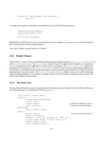foreach cl [PacketHeader info subclass] {
                    puts $cl
            }


To include only a speciﬁc set of headers in your simulation, e.g., IP and TCP, follow this pattern:


            remove-all-packet-headers
            add-packet-header IP TCP
            ......
            set ns [new Simulator]


IMPORTANT: You MUST never remove common header from your simulation. As you can see in ~ns/tcl/lib/ns-packet.tcl,
this is enforced by these header manipulation procs.

Notice that by default, all packet headers are included.



12.2 Packet Classes

There are four C++ classes relevant to the handling of packets and packet headers in general: Packet, p_info PacketHeader,
and PacketHeaderManager. The class Packet deﬁnes the type for all packets in the simulation; it is a subclass of
Event so that packets may be scheduled (e.g. for later arrival at some queue). The class packet_info holds all text
representations for packet names. The class PacketHeader provides a base class for any packet header conﬁgured into
the simulation. It essentially provides enough internal state to locate any particular packet header in the collection of packet
headers present in any given packet. The class PacketHeaderManager deﬁnes a class used to collect and manage
currently-conﬁgured headers. It is invoked by a method available to OTcl at simulation conﬁguration time to enable some
subset of the compiled-in packet headers.



12.2.1 The Packet Class

The class Packet deﬁnes the structure of a packet and provides member functions to handle a free list for objects of this type.
It is illustrated in Figure 12.1 and deﬁned as follows in packet.h:


            class Packet : public Event {
            private:
                    friend class PacketQueue;
                    u_char* bits_;
                    u_char* data_;                             /* variable size buffer for ’data’ */
                    u_int datalen_;                             /* length of variable size buffer */
            protected:
                    static Packet* free_;
            public:
                    Packet* next_;                               /* for queues and the free list */
                    static int hdrlen_;
                    Packet() : bits_(0), datalen_(0), next_(0) {}
                    u_char* const bits() { return (bits_); }
                    Packet* copy() const;
                    static Packet* alloc();


                                                             119
 