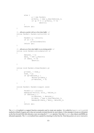 else {
                                    p = new Packet;
                                    p->bits_ = new u_char[hdrsize_];
                                    if (p == 0 || p->bits_ == 0)
                                            abort();
                        }
                        return (p);
            }

            /* allocate a packet with an n byte data buffer */
            inline Packet* Packet::alloc(int n)
            {
                      Packet* p = alloc();
                      if (n > 0)
                                 p->allocdata(n);
                      return (p);
            }

            /* allocate an n byte data buffer to an existing packet */
            inline void Packet::allocdata(int n)
            {
                      datalen_ = n;
                      data_ = new u_char[n];
                      if (data_ == 0)
                                  abort();

            }

            inline void Packet::free(Packet* p)
            {
                    p->next_ = free_;
                    free_ = p;
                    if (p->datalen_) {
                            delete p->data_;
                            p->datalen_ = 0;
                    }
            }

            inline Packet* Packet::copy() const
            {
                    Packet* p = alloc();
                    memcpy(p->bits(), bits_, hdrlen_);
                    if (datalen_) {
                            p->datalen_ = datalen_;
                            p->data_ = new u_char[datalen_];
                            memcpy(p->data_, data_, datalen_);
                    }
                    return (p);
            }

The alloc() method is a support function commonly used to create new packets. It is called by Agent::allocpkt()
method on behalf of agents and is thus not normally invoked directly by most objects. It ﬁrst attempts to locate an old packet
on the free list and if this fails allocates a new one using the C++ new operator. Note that Packet class objects and BOBs are
allocated separately. The free() method frees a packet by returning it to the free list. Note that packets are never returned to

                                                              121
 