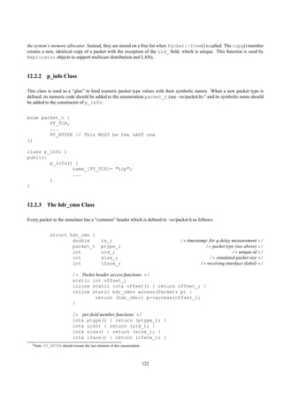 the system’s memory allocator. Instead, they are stored on a free list when Packet::free() is called. The copy() member
creates a new, identical copy of a packet with the exception of the uid_ ﬁeld, which is unique. This function is used by
Replicator objects to support multicast distribution and LANs.



12.2.2 p_info Class

This class is used as a “glue” to bind numeric packet type values with their symbolic names. When a new packet type is
deﬁned, its numeric code should be added to the enumeration packet_t (see ~ns/packet.h) 2 and its symbolic name should
be added to the constructor of p_info:


enum packet_t {
        PT_TCP,
        ...
        PT_NTYPE // This MUST be the LAST one
};

class p_info {
public:
        p_info() {
                name_[PT_TCP]= "tcp";
                ...
        }
}



12.2.3 The hdr_cmn Class

Every packet in the simulator has a “common” header which is deﬁned in ~ns/packet.h as follows:


               struct hdr_cmn {
                       double                  ts_;                              /* timestamp: for q-delay measurement */
                       packet_t                ptype_;                                       /* packet type (see above) */
                       int                     uid_;                                                       /* unique id */
                       int                     size_;                                          /* simulated packet size */
                       int                     iface_;                                     /* receiving interface (label) */

                              /* Packet header access functions */
                              static int offset_;
                              inline static int& offset() { return offset_; }
                              inline static hdr_cmn* access(Packet* p) {
                                        return (hdr_cmn*) p->access(offset_);
                              }

                              /* per-ﬁeld member functions */
                              int& ptype() { return (ptype_); }
                              int& uid() { return (uid_); }
                              int& size() { return (size_); }
                              int& iface() { return (iface_); }
  2 Note:   PT_NTYPE should remain the last element of this enumeration.



                                                                           122
 