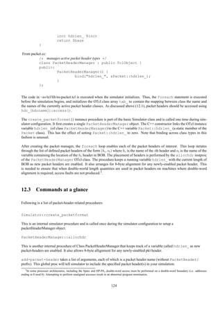 incr hdrlen_ $incr
                            return $base
              }

From packet.cc:
          /* manages active packet header types */
          class PacketHeaderManager : public TclObject {
          public:
                  PacketHeaderManager() {
                              bind("hdrlen_", &Packet::hdrlen_);
                  }
          };


The code in ~ns/tcl/lib/ns-packet.tcl is executed when the simulator initializes. Thus, the foreach statement is executed
before the simulation begins, and initializes the OTcl class array tab_ to contain the mapping between class the name and
the names of the currently active packet header classes. As discussed above (12.1), packet headers should be accessed using
hdr_ hdrname ::access().

The create_packetformat{} instance procedure is part of the basic Simulator class and is called one time during sim-
ulator conﬁguration. It ﬁrst creates a single PacketHeaderManager object. The C++ constructor links the OTcl instance
variable hdrlen_ (of class PacketHeaderManager) to the C++ variable Packet::hdrlen_ (a static member of the
Packet class). This has the effect of setting Packet::hdrlen_ to zero. Note that binding across class types in this
fashion is unusual.

After creating the packet manager, the foreach loop enables each of the packet headers of interest. This loop iterates
through the list of deﬁned packet headers of the form (hi , oi ) where hi is the name of the ith header and oi is the name of the
variable containing the location of the hi header in BOB. The placement of headers is performed by the allochdr instproc
of the PacketHeaderManager OTcl class. The procedure keeps a running variable hdrlen_ with the current length of
BOB as new packet headers are enabled. It also arranges for 8-byte alignment for any newly-enabled packet header. This
is needed to ensure that when double-world length quantities are used in packet headers on machines where double-word
alignment is required, access faults are not produced.3.



12.3 Commands at a glance

Following is a list of packet-header related procedures:


Simulator::create_packetformat

This is an internal simulator procedure and is called once during the simulator conﬁguration to setup a
packetHeaderManager object.

PacketHeaderManager::allochdr

This is another internal procedure of Class PacketHeaderManager that keeps track of a variable called hdrlen_ as new
packet-headers are enabled. It also allows 8-byte allignment for any newly-enabled pkt header.

add-packet-header takes a list of arguments, each of which is a packet header name (without PacketHeader/
preﬁx). This global proc will tell simulator to include the speciﬁed packet header(s) in your simulation.
   3 Insome processer architectures, including the Sparc and HP-PA, double-word access must be performed on a double-word boundary (i.e. addresses
ending in 0 mod 8). Attempting to perform unaligned accesses result in an abnormal program termination.


                                                                      124
 
