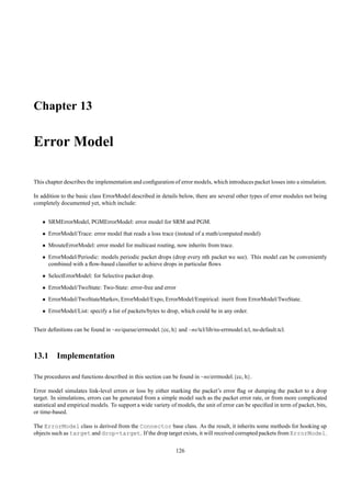 Chapter 13

Error Model

This chapter describes the implementation and conﬁguration of error models, which introduces packet losses into a simulation.

In addition to the basic class ErrorModel described in details below, there are several other types of error modules not being
completely documented yet, which include:


   • SRMErrorModel, PGMErrorModel: error model for SRM and PGM.
   • ErrorModel/Trace: error model that reads a loss trace (instead of a math/computed model)
   • MrouteErrorModel: error model for multicast routing, now inherits from trace.
   • ErrorModel/Periodic: models periodic packet drops (drop every nth packet we see). This model can be conveniently
     combined with a ﬂow-based classiﬁer to achieve drops in particular ﬂows
   • SelectErrorModel: for Selective packet drop.
   • ErrorModel/TwoState: Two-State: error-free and error
   • ErrorModel/TwoStateMarkov, ErrorModel/Expo, ErrorModel/Empirical: inerit from ErrorModel/TwoState.
   • ErrorModel/List: specify a list of packets/bytes to drop, which could be in any order.


Their deﬁnitions can be found in ~ns/queue/errmodel.{cc, h} and ~ns/tcl/lib/ns-errmodel.tcl, ns-default.tcl.



13.1 Implementation

The procedures and functions described in this section can be found in ~ns/errmodel.{cc, h}.

Error model simulates link-level errors or loss by either marking the packet’s error ﬂag or dumping the packet to a drop
target. In simulations, errors can be generated from a simple model such as the packet error rate, or from more complicated
statistical and empirical models. To support a wide variety of models, the unit of error can be speciﬁed in term of packet, bits,
or time-based.

The ErrorModel class is derived from the Connector base class. As the result, it inherits some methods for hooking up
objects such as target and drop-target. If the drop target exists, it will received corrupted packets from ErrorModel.

                                                              126
 