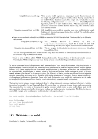 SimpleLink::errormodule args        When an error model is given as a parameter, it inserts the error module into
                                                   the simple link, right after the queue module, and set the drop-target of the er-
                                                   ror model to be the drop trace object of the simple link. Note that this requires
                                                   the following conﬁguration order: ns namtrace-all followed by link con-
                                                   ﬁgurations, followed by error model insertion. When no argument is given, it
                                                   returns the current error model in the link, if there’s any. This method is deﬁned
                                                   in ns/tcl/lib/ns-link.tcl
        Simulator::lossmodel em      src   dst     Call SimpleLink::errormodule to insert the given error module into the simple
                                                   link (src, dst). It’s simply a wrapper for the above method. This method is deﬁned
                                                   in ns/tcl/lib/ns-lib.tcl.
   • Insert an error module in a SimpleLink AFTER the queue but BEFORE the delay link. This is provided by the following
     two methods:
                  SimpleLink::insert-linkloss args     This       method’s      behavior    is       identical    to      that       of
                                                       SimpleLink::errormodule, except that it inserts an error mod-
                                                       ule immediately after the queue object. It’s deﬁned in ns/tcl/lib/ns-link.tcl
        Simulator::link-lossmodel em       src   dst   This is a wrapper for SimpleLink::insert-linkloss. It’s deﬁned
                                                       in ns/tcl/lib/ns-lib.tcl
      The nam traces generated by error models inserted using these two methods do not require special treatment and can
      be visualized using an older version of nam.
   • Insert an error module in a Link AFTER the delay link module. This can be done by Link::install-error.
     Currently this API doesn’t produce any trace. It only serves as a placeholder for possible future extensions.


To add an error model over wireless networks, each node can insert a given statistical error model either over outgoing or
incoming wireless channels. Precisely, the instanciated error model would be stuck between mac and netif modules depicted
in Figure 16.2. For the outgoing link, the error module would be pointed by downtarget_ of the above mac module while for
the incoming link it would be linked by uptaget_ pointer of the below netif module. And in each case the target_ of the error
module points to either the netif or the mac respectively. The difference of placing over the two different locations is that the
outgoing causes all the receivers to receive the packet suffering the same degree of errors since the error is determined before
wireless channel module copies the packet. On the other hand, the incoming error module lets each receiver get the packet
corrupted with different degree of error since the error is independently computed in each error module.

The insertion into the wireless protocol stack can be done by calling node-conﬁg command explained in Section 5.3 with the
two options IncomingErrrProc and OutgoingErrProc. We can use these two options at the same time or each one separately.
The argument of the two option is the name of the global procedure which creates an error model object, feeds it with
necessary initial values appropriate for the new error module, and ﬁnally returns the object pointer. The following shows a
simple TCL example script to add an error module into the wireless protocol stack.


$ns node-config -IncomingErrProc UniformErr -OutgoingErrProc UniformErr

proc UniformErr
set err [new ErrorModel]
$err unit packet
return $err




13.3 Multi-state error model

Contributed by Jianping Pan (jpan@bbcr.uwaterloo.ca).

                                                              128
 