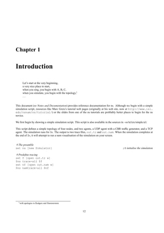 Chapter 1

Introduction

      Let’s start at the very beginning,
      a very nice place to start,
      when you sing, you begin with A, B, C,
      when you simulate, you begin with the topology,1
      ...


This document (ns Notes and Documentation) provides reference documentation for ns. Although we begin with a simple
simulation script, resources like Marc Greis’s tutorial web pages (originally at his web site, now at http://www.isi.
edu/nsnam/ns/tutorial/) or the slides from one of the ns tutorials are problably better places to begin for the ns
novice.

We ﬁrst begin by showing a simple simulation script. This script is also available in the sources in ~ns/tcl/ex/simple.tcl.

This script deﬁnes a simple topology of four nodes, and two agents, a UDP agent with a CBR trafﬁc generator, and a TCP
agent. The simulation runs for 3s. The output is two trace ﬁles, out.tr and out.nam. When the simulation completes at
the end of 3s, it will attempt to run a nam visualisation of the simulation on your screen.


# The preamble
set ns [new Simulator]                                                                              ;# initialise the simulation

# Predeﬁne tracing
set f [open out.tr w]
$ns trace-all $f
set nf [open out.nam w]
$ns namtrace-all $nf




  1 with   apologies to Rodgers and Hammerstein


                                                              12
 