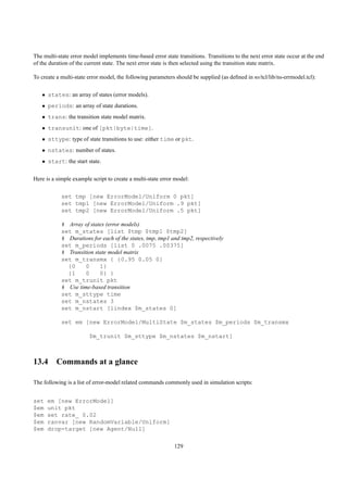 The multi-state error model implements time-based error state transitions. Transitions to the next error state occur at the end
of the duration of the current state. The next error state is then selected using the transition state matrix.

To create a multi-state error model, the following parameters should be supplied (as deﬁned in ns/tcl/lib/ns-errmodel.tcl):


   • states: an array of states (error models).
   • periods: an array of state durations.
   • trans: the transition state model matrix.
   • transunit: one of [pkt|byte|time].
   • sttype: type of state transitions to use: either time or pkt.
   • nstates: number of states.
   • start: the start state.


Here is a simple example script to create a multi-state error model:


            set tmp [new ErrorModel/Uniform 0 pkt]
            set tmp1 [new ErrorModel/Uniform .9 pkt]
            set tmp2 [new ErrorModel/Uniform .5 pkt]

            # Array of states (error models)
            set m_states [list $tmp $tmp1 $tmp2]
            # Durations for each of the states, tmp, tmp1 and tmp2, respectively
            set m_periods [list 0 .0075 .00375]
            # Transition state model matrix
            set m_transmx { {0.95 0.05 0}
              {0     0     1}
              {1     0     0} }
            set m_trunit pkt
            # Use time-based transition
            set m_sttype time
            set m_nstates 3
            set m_nstart [lindex $m_states 0]

            set em [new ErrorModel/MultiState $m_states $m_periods $m_transmx

                        $m_trunit $m_sttype $m_nstates $m_nstart]



13.4 Commands at a glance

The following is a list of error-model related commands commonly used in simulation scripts:


set   em [new ErrorModel]
$em   unit pkt
$em   set rate_ 0.02
$em   ranvar [new RandomVariable/Uniform]
$em   drop-target [new Agent/Null]

                                                             129
 