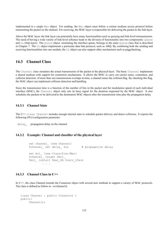 implemented in a single Mac object. For sending, the Mac object must follow a certain medium access protocol before
transmitting the packet on the channel. For receiving, the MAC layer is responsible for delivering the packet to the link layer.

Above the MAC layer, the link layer can potentially have many functionalities such as queuing and link-level retransmission.
The need of having a wide variety of link-level schemes leads to the division of functionality into two components: Queue
and LL (link-layer). The Queue object, simulating the interface queue, belongs to the same Queue class that is described
in Chapter 7. The LL object implements a particular data link protocol, such as ARQ. By combining both the sending and
receiving functionalities into one module, the LL object can also support other mechanisms such as piggybacking.



14.3 Channel Class

The Channel class simulates the actual transmission of the packet at the physical layer. The basic Channel implements
a shared medium with support for contention mechanisms. It allows the MAC to carry out carrier sense, contention, and
collision detection. If more than one transmissions overlaps in time, a channel raises the collision ﬂag. By checking this ﬂag,
the MAC object can implement collision detection and handling.

Since the transmission time is a function of the number of bits in the packet and the modulation speed of each individual
interface (MAC), the Channel object only sets its busy signal for the duration requested by the MAC object. It also
schedules the packets to be delivered to the destination MAC objects after the transmission time plus the propagation delay.



14.3.1 Channel State

The C++ class Channel includes enough internal state to schedule packet delivery and detect collisions. It exports the
following OTcl conﬁguration parameter:

 delay_      propagation delay on the channel



14.3.2 Example: Channel and classiﬁer of the physical layer

            set channel_ [new Channel]
            $channel_ set delay_ 4us                         # propagation delay

            set mcl_ [new Classifier/Mac]
            $channel_ target $mcl_
            $mcl_ install $mac_DA $recv_iface
                    . . .



14.3.3 Channel Class in C++

In C++, the class Channel extends the Connector object with several new methods to support a variety of MAC protocols.
The class is deﬁned as follow in ~ns/channel.h:


    class Channel : public Connector {
    public:
         Channel();


                                                              133
 