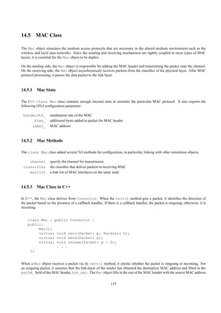 14.5 MAC Class

The Mac object simulates the medium access protocols that are necessary in the shared medium environment such as the
wireless and local area networks. Since the sending and receiving mechanisms are tightly coupled in most types of MAC
layers, it is essential for the Mac object to be duplex.

On the sending side, the Mac object is responsible for adding the MAC header and transmitting the packet onto the channel.
On the receiving side, the Mac object asynchronously receives packets from the classiﬁer of the physical layer. After MAC
protocol processing, it passes the data packet to the link layer.



14.5.1 Mac State

The C++ class Mac class contains enough internal state to simulate the particular MAC protocol. It also exports the
following OTcl conﬁguration parameter:

 bandwidth_         modulation rate of the MAC
      hlen_         additional bytes added to packet for MAC header
     label_         MAC address



14.5.2 Mac Methods

The class Mac class added several Tcl methods for conﬁguration, in particular, linking with other simulation objects:

    channel         specify the channel for transmission
 classifier         the classiﬁer that deliver packets to receiving MAC
    maclist         a link list of MAC interfaces on the same node



14.5.3 Mac Class in C++

In C++, the Mac class derives from Connector. When the recv() method gets a packet, it identiﬁes the direction of
the packet based on the presence of a callback handler. If there is a callback handler, the packet is outgoing, otherwise, it is
incoming.


    class Mac : public Connector {
    public:
         Mac();
         virtual void recv(Packet* p, Handler* h);
         virtual void send(Packet* p);
         virtual void resume(Packet* p = 0);
                 . . .
     };


When a Mac object receives a packet via its recv() method, it checks whether the packet is outgoing or incoming. For
an outgoing packet, it assumes that the link-layer of the sender has obtained the destination MAC address and ﬁlled in the
macDA_ ﬁeld of the MAC header, hdr_mac. The Mac object ﬁlls in the rest of the MAC header with the source MAC address


                                                              135
 