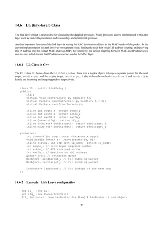14.6 LL (link-layer) Class

The link-layer object is responsible for simulating the data link protocols. Many protocols can be implemented within this
layer such as packet fragmentation and reassembly, and reliable link protocol.

Another important function of the link layer is setting the MAC destination address in the MAC header of the packet. In the
current implementation this task involves two separate issues: ﬁnding the next–hop–node’s IP address (routing) and resolving
this IP address into the correct MAC address (ARP). For simplicity, the default mapping between MAC and IP addresses is
one–to–one, which means that IP addresses are re–used at the MAC layer.



14.6.1 LL Class in C++

The C++ class LL derives from the LinkDelay class. Since it is a duplex object, it keeps a separate pointer for the send
target, sendtarget, and the receive target, recvtarget. It also deﬁnes the methods recvfrom() and sendto() to
handle the incoming and outgoing packets respectively.


    class LL : public LinkDelay {
    public:
        LL();
        virtual void recv(Packet* p, Handler* h);
        virtual Packet* sendto(Packet* p, Handler* h = 0);
        virtual Packet* recvfrom(Packet* p);

          inline    int seqno() return seqno_;
          inline    int ackno() return ackno_;
          inline    int macDA() return macDA_;
          inline    Queue *ifq() return ifq_;
          inline    NsObject* sendtarget() return sendtarget_;
          inline    NsObject* recvtarget() return recvtarget_;

    protected:
        int command(int argc, const char*const* argv);
        void handle(Event* e) recv((Packet*)e, 0);
        inline virtual int arp (int ip_addr) return ip_addr;
        int seqno_; // link-layer sequence number
        int ackno_; // ACK received so far
        int macDA_; // destination MAC address
        Queue* ifq_; // interface queue
        NsObject* sendtarget_; // for outgoing packet
        NsObject* recvtarget_; // for incoming packet

          LanRouter* lanrouter_; // for lookups of the next hop
    };



14.6.2 Example: Link Layer conﬁguration

     set ll_ [new LL]
     set ifq_ [new Queue/DropTail]
     $ll_ lanrouter [new LanRouter $ns $lan] # LanRouter is one object

                                                            137
 