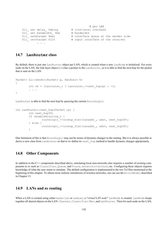 # per LAN
     $ll_    set delay_ $delay                    #   link-level overhead
     $ll_    set bandwidth_ $bw                   #   bandwidth
     $ll_    sendtarget $mac                      #   interface queue at the sender side
     $ll_    recvtarget $iif                      #   input interface of the receiver
                 . . .



14.7 LanRouter class

By default, there is just one LanRouter object per LAN, which is created when a new LanNode is initialized. For every
node on the LAN, the link layer object (LL) has a pointer to the LanRouter, so it is able to ﬁnd the next hop for the packet
that is sent on the LAN:


Packet* LL::sendto(Packet* p, Handler* h)
{
        int nh = (lanrouter_) ? lanrouter_->next_hop(p) : -1;
        . . .
}


LanRouter is able to ﬁnd the next hop by querying the current RouteLogic:


int LanRouter::next_hop(Packet *p) {
        int next_hopIP;
        if (enableHrouting_) {
                routelogic_->lookup_hier(lanaddr_, adst, next_hopIP);
        } else {
                routelogic_->lookup_flat(lanaddr_, adst, next_hopIP);
        }


One limitation of this is that RouteLogic may not be aware of dynamic changes to the routing. But it is always possible to
derive a new class from LanRouter so that to re–deﬁne its next_hop method to handle dynamic changes appopriately.



14.8 Other Components

In addition to the C++ components described above, simulating local area networks also requires a number of existing com-
ponents in ns such as Classifier, Queue, and Trace, networkinterface, etc. Conﬁguring these objects requires
knowledge of what the user wants to simulate. The default conﬁguration is implemented in the two Tcl ﬁles mentioned at the
beginning of this chapter. To obtain more realistic simulations of wireless networks, one can use the ErrorModel described
in Chapter 13.



14.9 LANs and ns routing

When a LAN is created using either make-lan or newLan, a “virtual LAN node” LanNode is created. LanNode keeps
together all shared objects on the LAN: Channel, Classifier/Mac, and LanRouter. Then for each node on the LAN,

                                                            138
 