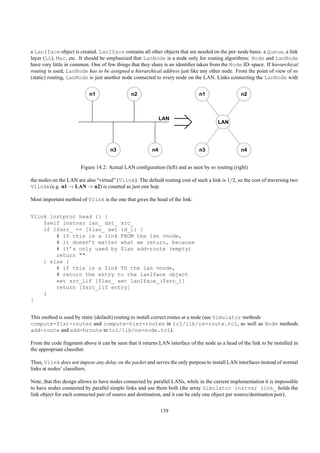 a LanIface object is created. LanIface contains all other objects that are needed on the per–node basis: a Queue, a link
layer (LL), Mac, etc. It should be emphasized that LanNode is a node only for routing algorithms: Node and LanNode
have very little in common. One of few things that they share is an identiﬁer taken from the Node ID–space. If hierarchical
routing is used, LanNode has to be assigned a hierarchical address just like any other node. From the point of view of ns
(static) routing, LanNode is just another node connected to every node on the LAN. Links connecting the LanNode with


                           n1                  n2                              n1                  n2



                                                              LAN
                                                                                        LAN




                                     n3                  n4                    n3                  n4


                       Figure 14.2: Actual LAN conﬁguration (left) and as seen by ns routing (right)

the nodes on the LAN are also “virtual” (Vlink). The default routing cost of such a link is 1/2, so the cost of traversing two
Vlinks (e.g. n1 → LAN → n2) is counted as just one hop.

Most important method of Vlink is the one that gives the head of the link:


Vlink instproc head {} {
    $self instvar lan_ dst_ src_
    if {$src_ == [$lan_ set id_]} {
        # if this is a link FROM the lan vnode,
        # it doesn’t matter what we return, because
        # it’s only used by $lan add-route (empty)
        return ""
    } else {
        # if this is a link TO the lan vnode,
        # return the entry to the lanIface object
        set src_lif [$lan_ set lanIface_($src_)]
        return [$src_lif entry]
    }
}


This method is used by static (default) routing to install correct routes at a node (see Simulator methods
compute-flat-routes and compute-hier-routes in tcl/lib/ns-route.tcl, as well as Node methods
add-route and add-hroute in tcl/lib/ns-node.tcl).

From the code fragment above it can be seen that it returns LAN interface of the node as a head of the link to be installed in
the appropriate classiﬁer.

Thus, Vlink does not impose any delay on the packet and serves the only purpose to install LAN interfaces instead of normal
links at nodes’ classiﬁers.

Note, that this design allows to have nodes connected by parallel LANs, while in the current implementation it is impossible
to have nodes connected by parallel simple links and use them both (the array Simulator instvar link_ holds the
link object for each connected pair of source and destination, and it can be only one object per source/destination pair).


                                                              139
 