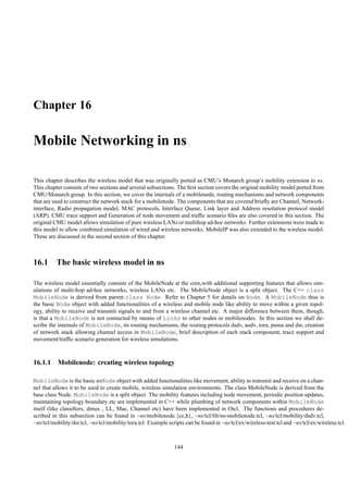Chapter 16

Mobile Networking in ns

This chapter describes the wireless model that was originally ported as CMU’s Monarch group’s mobility extension to ns.
This chapter consists of two sections and several subsections. The ﬁrst section covers the original mobility model ported from
CMU/Monarch group. In this section, we cover the internals of a mobilenode, routing mechanisms and network components
that are used to construct the network stack for a mobilenode. The components that are covered brieﬂy are Channel, Network-
interface, Radio propagation model, MAC protocols, Interface Queue, Link layer and Address resolution protocol model
(ARP). CMU trace support and Generation of node movement and trafﬁc scenario ﬁles are also covered in this section. The
original CMU model allows simulation of pure wireless LANs or multihop ad-hoc networks. Further extensions were made to
this model to allow combined simulation of wired and wireless networks. MobileIP was also extended to the wireless model.
These are discussed in the second section of this chapter.



16.1 The basic wireless model in ns

The wireless model essentially consists of the MobileNode at the core,with additional supporting features that allows sim-
ulations of multi-hop ad-hoc networks, wireless LANs etc. The MobileNode object is a split object. The C++ class
MobileNode is derived from parent class Node. Refer to Chapter 5 for details on Node. A MobileNode thus is
the basic Node object with added functionalities of a wireless and mobile node like ability to move within a given topol-
ogy, ability to receive and transmit signals to and from a wireless channel etc. A major difference between them, though,
is that a MobileNode is not connected by means of Links to other nodes or mobilenodes. In this section we shall de-
scribe the internals of MobileNode, its routing mechanisms, the routing protocols dsdv, aodv, tora, puma and dsr, creation
of network stack allowing channel access in MobileNode, brief description of each stack component, trace support and
movement/trafﬁc scenario generation for wireless simulations.



16.1.1 Mobilenode: creating wireless topology

MobileNode is the basic nsNode object with added functionalities like movement, ability to transmit and receive on a chan-
nel that allows it to be used to create mobile, wireless simulation environments. The class MobileNode is derived from the
base class Node. MobileNode is a split object. The mobility features including node movement, periodic position updates,
maintaining topology boundary etc are implemented in C++ while plumbing of network components within MobileNode
itself (like classiﬁers, dmux , LL, Mac, Channel etc) have been implemented in Otcl. The functions and procedures de-
scribed in this subsection can be found in ~ns/mobilenode.{cc,h}, ~ns/tcl/lib/ns-mobilenode.tcl, ~ns/tcl/mobility/dsdv.tcl,
~ns/tcl/mobility/dsr.tcl, ~ns/tcl/mobility/tora.tcl. Example scripts can be found in ~ns/tcl/ex/wireless-test.tcl and ~ns/tcl/ex/wireless.tcl.



                                                                144
 