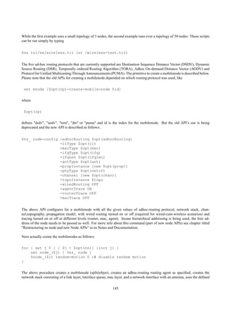 While the ﬁrst example uses a small topology of 3 nodes, the second example runs over a topology of 50 nodes. These scripts
can be run simply by typing


$ns tcl/ex/wireless.tcl (or /wireless-test.tcl)


The ﬁve ad-hoc routing protocols that are currently supported are Destination Sequence Distance Vector (DSDV), Dynamic
Source Routing (DSR), Temporally ordered Routing Algorithm (TORA), Adhoc On-demand Distance Vector (AODV) and
Protocol for Uniﬁed Multicasting Through Announcements (PUMA). The primitive to create a mobilenode is described below.
Please note that the old APIs for creating a mobilenode depended on which routing protocol was used, like

 set mnode [$opt(rp)-create-mobile-node $id]

where

 $opt(rp)

deﬁnes "dsdv", "aodv", "tora", "dsr" or "puma" and id is the index for the mobilenode. But the old API’s use is being
deprecated and the new API is described as follows:.


$ns_ node-config -adhocRouting $opt(adhocRouting)
                 -llType $opt(ll)
                 -macType $opt(mac)
                 -ifqType $opt(ifq)
                 -ifqLen $opt(ifqlen)
                 -antType $opt(ant)
                 -propInstance [new $opt(prop)]
                 -phyType $opt(netif)
                 -channel [new $opt(chan)]
                 -topoInstance $topo
                 -wiredRouting OFF
                 -agentTrace ON
                 -routerTrace OFF
                 -macTrace OFF


The above API conﬁgures for a mobilenode with all the given values of adhoc-routing protocol, network stack, chan-
nel,topography, propagation model, with wired routing turned on or off (required for wired-cum-wireless scenarios) and
tracing turned on or off at different levels (router, mac, agent). Incase hierarchical addressing is being used, the hier ad-
dress of the node needs to be passed as well. For more info about this command (part of new node APIs) see chapter titled
"Restructuring ns node and new Node APIs" in ns Notes and Documentation.

Next actually create the mobilenodes as follows:

for { set j 0 } { $j < $opt(nn)} {incr j} {
    set node_($j) [ $ns_ node ]
    $node_($i) random-motion 0 ;# disable random motion
}

The above procedure creates a mobilenode (split)object, creates an adhoc-routing routing agent as speciﬁed, creates the
network stack consisting of a link layer, interface queue, mac layer, and a network interface with an antenna, uses the deﬁned

                                                             145
 