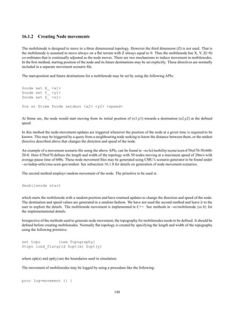 16.1.2 Creating Node movements

The mobilenode is designed to move in a three dimensional topology. However the third dimension (Z) is not used. That is
the mobilenode is assumed to move always on a ﬂat terrain with Z always equal to 0. Thus the mobilenode has X, Y, Z(=0)
co-ordinates that is continually adjusted as the node moves. There are two mechanisms to induce movement in mobilenodes.
In the ﬁrst method, starting position of the node and its future destinations may be set explicitly. These directives are normally
included in a separate movement scenario ﬁle.

The start-position and future destinations for a mobilenode may be set by using the following APIs:


$node set X_ <x1>
$node set Y_ <y1>
$node set Z_ <z1>

$ns at $time $node setdest <x2> <y2> <speed>


At $time sec, the node would start moving from its initial position of (x1,y1) towards a destination (x2,y2) at the deﬁned
speed.

In this method the node-movement-updates are triggered whenever the position of the node at a given time is required to be
known. This may be triggered by a query from a neighbouring node seeking to know the distance between them, or the setdest
directive described above that changes the direction and speed of the node.

An example of a movement scenario ﬁle using the above APIs, can be found in ~ns/tcl/mobility/scene/scen-670x670-50-600-
20-0. Here 670x670 deﬁnes the length and width of the topology with 50 nodes moving at a maximum speed of 20m/s with
average pause time of 600s. These node movement ﬁles may be generated using CMU’s scenario generator to be found under
~ns/indep-utils/cmu-scen-gen/setdest. See subsection 16.1.8 for details on generation of node movement scenarios.

The second method employs random movement of the node. The primitive to be used is:


$mobilenode start


which starts the mobilenode with a random position and have routined updates to change the direction and speed of the node.
The destination and speed values are generated in a random fashion. We have not used the second method and leave it to the
user to explore the details. The mobilenode movement is implemented in C++. See methods in ~ns/mobilenode.{cc.h} for
the implementational details.

Irrespective of the methods used to generate node movement, the topography for mobilenodes needs to be deﬁned. It should be
deﬁned before creating mobilenodes. Normally ﬂat topology is created by specifying the length and width of the topography
using the following primitive:


set topo        [new Topography]
$topo load_flatgrid $opt(x) $opt(y)


where opt(x) and opt(y) are the boundaries used in simulation.

The movement of mobilenodes may be logged by using a procedure like the following:


proc log-movement {} {

                                                               148
 