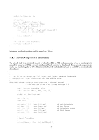 global logtimer ns_ ns

     set ns $ns_
     source ../mobility/timer.tcl
     Class LogTimer -superclass Timer
     LogTimer instproc timeout {} {
         global opt node_;
         for {set i 0} {$i < $opt(nn)} {incr i} {
             $node_($i) log-movement
         }
         $self sched 0.1
     }

     set logtimer [new LogTimer]
     $logtimer sched 0.1
}


In this case, mobilenode positions would be logged every 0.1 sec.



16.1.3 Network Components in a mobilenode

The network stack for a mobilenode consists of a link layer(LL), an ARP module connected to LL, an interface priority
queue(IFq), a mac layer(MAC), a network interface(netIF), all connected to the channel. These network components are
created and plumbed together in OTcl. The relevant MobileNode method add-interface() in ~ns/tcl/lib/ns-mobilenode.tcl is
shown below:


#
# The following setups up link layer, mac layer, network interface
# and physical layer structures for the mobile node.
#
Node/MobileNode instproc add-interface { channel pmodel
                lltype mactype qtype qlen iftype anttype } {

           $self instvar arptable_ nifs_
           $self instvar netif_ mac_ ifq_ ll_

           global ns_ MacTrace opt

           set t $nifs_
           incr nifs_

           set   netif_($t)        [new    $iftype]                  ;#   net-interface
           set   mac_($t)          [new    $mactype]                 ;#   mac layer
           set   ifq_($t)          [new    $qtype]                   ;#   interface queue
           set   ll_($t)           [new    $lltype]                  ;#   link layer
           set   ant_($t)          [new    $anttype]

           #
           # Local Variables
           #
           set nullAgent_ [$ns_ set nullAgent_]

                                                           149
 