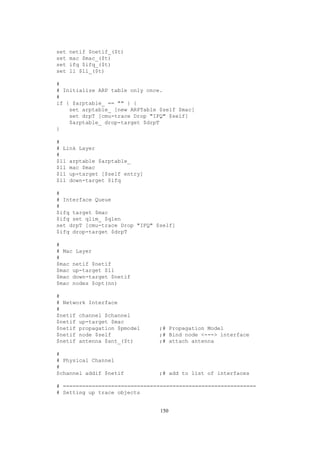 set   netif $netif_($t)
set   mac $mac_($t)
set   ifq $ifq_($t)
set   ll $ll_($t)

#
# Initialize ARP table only once.
#
if { $arptable_ == "" } {
    set arptable_ [new ARPTable $self $mac]
    set drpT [cmu-trace Drop "IFQ" $self]
    $arptable_ drop-target $drpT
}

#
# Link Layer
#
$ll arptable $arptable_
$ll mac $mac
$ll up-target [$self entry]
$ll down-target $ifq

#
# Interface Queue
#
$ifq target $mac
$ifq set qlim_ $qlen
set drpT [cmu-trace Drop "IFQ" $self]
$ifq drop-target $drpT

#
# Mac Layer
#
$mac netif $netif
$mac up-target $ll
$mac down-target $netif
$mac nodes $opt(nn)

#
# Network Interface
#
$netif channel $channel
$netif up-target $mac
$netif propagation $pmodel     ;# Propagation Model
$netif node $self              ;# Bind node <---> interface
$netif antenna $ant_($t)       ;# attach antenna

#
# Physical Channel
#
$channel addif $netif          ;# add to list of interfaces

# ============================================================
# Setting up trace objects


                                150
 