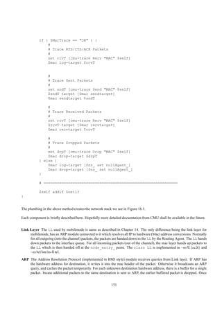 if { $MacTrace == "ON" } {
               #
               # Trace RTS/CTS/ACK Packets
               #
               set rcvT [cmu-trace Recv "MAC" $self]
               $mac log-target $rcvT


                 #
                 # Trace Sent Packets
                 #
                 set sndT [cmu-trace Send "MAC" $self]
                 $sndT target [$mac sendtarget]
                 $mac sendtarget $sndT

                 #
                 # Trace Received Packets
                 #
                 set rcvT [cmu-trace Recv "MAC" $self]
                 $rcvT target [$mac recvtarget]
                 $mac recvtarget $rcvT

               #
               # Trace Dropped Packets
               #
               set drpT [cmu-trace Drop "MAC" $self]
               $mac drop-target $drpT
           } else {
               $mac log-target [$ns_ set nullAgent_]
               $mac drop-target [$ns_ set nullAgent_]
           }

           # ============================================================

           $self addif $netif
}


The plumbing in the above method creates the network stack we see in Figure 16.1.

Each component is brieﬂy described here. Hopefully more detailed docuentation from CMU shall be available in the future.


Link Layer The LL used by mobilenode is same as described in Chapter 14. The only difference being the link layer for
     mobilenode, has an ARP module connected to it which resolves all IP to hardware (Mac) address conversions. Normally
     for all outgoing (into the channel) packets, the packets are handed down to the LL by the Routing Agent. The LL hands
     down packets to the interface queue. For all incoming packets (out of the channel), the mac layer hands up packets to
     the LL which is then handed off at the node_entry_ point. The class LL is implemented in ~ns/ll.{cc,h} and
     ~ns/tcl/lan/ns-ll.tcl.
ARP The Address Resolution Protocol (implemented in BSD style) module receives queries from Link layer. If ARP has
    the hardware address for destination, it writes it into the mac header of the packet. Otherwise it broadcasts an ARP
    query, and caches the packet temporarily. For each unknown destination hardware address, there is a buffer for a single
    packet. Incase additional packets to the same destination is sent to ARP, the earlier buffered packet is dropped. Once


                                                           151
 