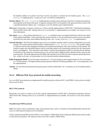 the hardware address of a packet’s next hop is known, the packet is inserted into the interface queue. The class
      ARPTable is implemented in ~ns/arp.{cc,h} and ~ns/tcl/lib/ns-mobilenode.tcl.
Interface Queue The class PriQueue is implemented as a priority queue which gives priority to routing rotocol packets,
      inserting them at the head of the queue. It supports running a ﬁlter over all packets in the queue and removes those with
      a speciﬁed destination address. See ~ns/priqueue.{cc,h} for interface queue implementation.
Mac Layer Historically, ns-2 (prior to release ns-2.33) has used the implementation of IEEE 802.11 distributed coordination
     function (DCF) from CMU. Starting with ns-2.33, several 802.11 implementations are available. See section 16.3 for
     more information.
Tap Agents Agents that subclass themselves as class Tap deﬁned in mac.h can register themselves with the mac object
     using method installTap(). If the particular Mac protocol permits it, the tap will promiscuously be given all packets
     received by the mac layer, before address ﬁltering is done. See ~ns/mac.{cc,h} for class Tapmplementation.
Network Interfaces The Network Interphase layer serves as a hardware interface which is used by mobilenode to access the
     channel. The wireless shared media interface is implemented as class Phy/WirelessPhy. This interface subject
     to collisions and the radio propagation model receives packets transmitted by other node interfaces to the channel. The
     interface stamps each transmitted packet with the meta-data related to the transmitting interface like the transmission
     power, wavelength etc. This meta-data in pkt header is used by the propagation model in receiving network interface
     to determine if the packet has minimum power to be received and/or captured and/or detected (carrier sense) by the
     receiving node. The model approximates the DSSS radio interface (Lucent WaveLan direct-sequence spread-spectrum).
     See ~ns/phy.{cc.h} and ~ns/wireless-phy.{cc,h} for network interface implementations.
Radio Propagation Model It uses Friss-space attenuation (1/r2 ) at near distances and an approximation to Two ray Ground
     (1/r4 ) at far distances. The approximation assumes specular reﬂection off a ﬂat ground plane. See ~ns/tworayground.{cc,h}
     for implementation.
Antenna An omni-directional antenna having unity gain is used by mobilenodes. See ~ns/antenna.{cc,h} for implementation
     details.



16.1.4 Different MAC layer protocols for mobile networking

In ns, two MAC layer protocols are implemented for mobile networks, which are 802.11 and TDMA. In this section we brieﬂy
discuss each of them.


802.11 MAC protocol


Historically, ns-2 (prior to release ns-2.33) has used the implementation of IEEE 802.11 distributed coordination function
(DCF) from CMU. Starting with ns-2.33, several 802.11 implementations are available. See section 16.3 for more informa-
tion.


Preamble based TDMA protocol


Note: this works is still at a preliminary stage, some practical issues, such as: contention in the preamble phase and time slot
reuse in a multi-hop environment are not considered.

Unlike contention based MAC protocol (802.11, for example), a TDMA MAC protocol allocates different time slots for nodes
to send and receive packets. The superset of these time slots is called a TDMA frame.




                                                              152
 
