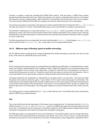 Currently, ns supports a single hop, preamble-based TDMA MAC protocol. With this protocl, a TDMA frame contains
preamble besides the data transmission slots. Within the preamble, every node has a dedicated subslot and uses it to broadcast
the destination node id of outgoing packet. Other nodes listen in the preamble and record the time slots to receive packets.
Like other common TDMA protocols (GSM, for example), each node has a data transmission slot to send packets.

To avoid unnecessary power consumption, each node turns its radio on and off explicitly by invoking node API set_node_sleep().
The radio only needs to be on when: in the pramble phase (takes one slot time) and there is a packet to send and receive.

The preamble is implemented as a central data structure tdma_preamble_, which is accessible to all the nodes. At the
beginning of a frame, each node writes the destination node id into its subslot in preamble if it has a packet to send. Following
preamble phase, each node sends packet in its data transmission slot and checks the preamble to determine if there is a packet
to receive in other slots.

The following parameters are user conﬁgurable: the wireless link bandwidth bandwith_, the slot length packet_slot_len_,
and the number of nodes max_node_num_. See ~ns/mac-tdma.{cc,h} for implementation details.



16.1.5 Different types of Routing Agents in mobile networking

The ﬁve different ad-hoc routing protocols currently implemented for mobile networking in nsare dsdv, dsr, aodv, tora and
puma. In this section we shall brieﬂy discuss each of them.


DSDV


In this routing protocol routing messages are exchanged between neighbouring mobilenodes (i.e mobilenodes that are within
range of one another). Routing updates may be triggered or routine. Updates are triggered in case a routing information from
one of t he neighbours forces a change in the routing table. A packet for which the route to its destination is not known is
cached while routing queries are sent out. The pkts are cached until route-replies are received from the destination. There is
a maximum buffer size for caching the pkts waiting for routing information beyond which pkts are dropped.

All packets destined for the mobilenode are routed directly by the address dmux to its port dmux. The port dmux hands
the packets to the respective destination agents. A port number of 255 is used to attach routing agent in mobilenodes. The
mobilenodes al so use a default-target in their classiﬁer (or address demux). In the event a target is not found for the destination
in the classiﬁer (which happens when the destination of the packet is not the mobilenode itself), the pkts are handed to the
default-ta rget which is the routing agent. The routing agent assigns the next hop for the packet and sends it down to the link
layer.

The routing protocol is mainly implemented in C++. See ~ns/dsdv directory and ~ns/tcl/mobility/dsdv.tcl for all procedures
related to DSDV protocol implementation.


DSR


This section brieﬂy describes the functionality of the dynamic source routing protocol. As mentioned earlier the SRNode is
different from the MobileNode. The SRNode’s entry_ points to the DSR routing agent, thus forcing all packets received
by the node to be handed down to the routing agent. This model is required for future implementation of piggy-backed routing
information on data packets which otherwise would not ﬂow through the routing agent.

The DSR agent checks every data packet for source-route information. It forwards the packet as per the routing information.
Incase it doesnot ﬁnd routing information in the packet, it provides the source route, if route is known, or caches the packet
and sends out route queries if route to destination is not known. Routing queries, always triggered by a data packet with no

                                                               153
 