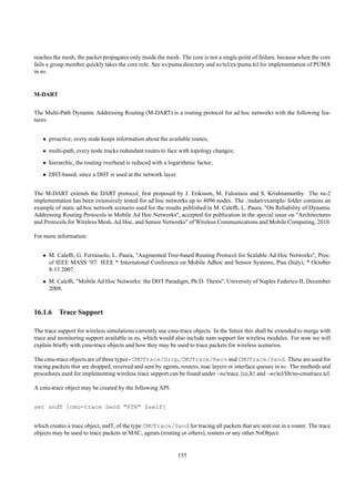 reaches the mesh, the packet propagates only inside the mesh. The core is not a single point of failure, because when the core
fails a group member quickly takes the core role. See ns/puma directory and ns/tcl/ex/puma.tcl for implementation of PUMA
in ns.


M-DART


The Multi-Path Dynamic Addressing Routing (M-DART) is a routing protocol for ad hoc networks with the following fea-
tures:


   • proactive, every node keeps information about the available routes;
   • multi-path, every node tracks redundant routes to face with topology changes;
   • hierarchic, the routing overhead is reduced with a logarithmic factor;
   • DHT-based, since a DHT is used at the network layer.


The M-DART extends the DART protocol, ﬁrst proposed by J. Eriksson, M. Faloutsos and S. Krishnamurthy. The ns-2
implementation has been extensively tested for ad hoc networks up to 4096 nodes. The ./mdart/example/ folder contains an
example of static ad hoc network scenario used for the results published in M. Calefﬁ, L. Paura, "On Reliability of Dynamic
Addressing Routing Protocols in Mobile Ad Hoc Networks", accepted for publication in the special issue on "Architectures
and Protocols for Wireless Mesh, Ad Hoc, and Sensor Networks" of Wireless Communications and Mobile Computing, 2010.

For more information:


   • M. Calefﬁ, G. Ferraiuolo, L. Paura, "Augmented Tree-based Routing Protocol for Scalable Ad Hoc Networks", Proc.
     of IEEE MASS ’07: IEEE * Internatonal Conference on Mobile Adhoc and Sensor Systems, Pisa (Italy), * October
     8-11 2007.
   • M. Calefﬁ, "Mobile Ad Hoc Networks: the DHT Paradigm, Ph.D. Thesis", University of Naples Federico II, December
     2008.



16.1.6 Trace Support

The trace support for wireless simulations currently use cmu-trace objects. In the future this shall be extended to merge with
trace and monitoring support available in ns, which would also include nam support for wireless modules. For now we will
explain brieﬂy with cmu-trace objects and how they may be used to trace packets for wireless scenarios.

The cmu-trace objects are of three types - CMUTrace/Drop, CMUTrace/Recv and CMUTrace/Send. These are used for
tracing packets that are dropped, received and sent by agents, routers, mac layers or interface queues in ns. The methods and
procedures used for implementing wireless trace support can be found under ~ns/trace.{cc,h} and ~ns/tcl/lib/ns-cmutrace.tcl.

A cmu-trace object may be created by the following API:


set sndT [cmu-trace Send "RTR" $self]


which creates a trace object, sndT, of the type CMUTrace/Send for tracing all packets that are sent out in a router. The trace
objects may be used to trace packets in MAC, agents (routing or others), routers or any other NsObject.


                                                             155
 