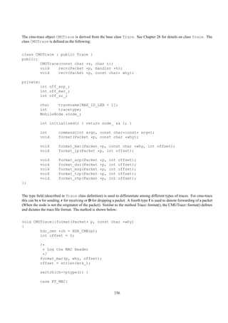 The cmu-trace object CMUTrace is derived from the base class Trace. See Chapter 26 for details on class Trace. The
class CMUTrace is deﬁned as the following:


class CMUTrace : public Trace {
public:
        CMUTrace(const char *s, char t);
        void    recv(Packet *p, Handler *h);
        void    recv(Packet *p, const char* why);

private:
        int off_arp_;
        int off_mac_;
        int off_sr_;

            char    tracename[MAX_ID_LEN + 1];
            int     tracetype;
            MobileNode *node_;

            int initialized() { return node_ && 1; }

            int         command(int argc, const char*const* argv);
            void        format(Packet *p, const char *why);

            void        format_mac(Packet *p, const char *why, int offset);
            void        format_ip(Packet *p, int offset);

            void        format_arp(Packet          *p,    int   offset);
            void        format_dsr(Packet          *p,    int   offset);
            void        format_msg(Packet          *p,    int   offset);
            void        format_tcp(Packet          *p,    int   offset);
            void        format_rtp(Packet          *p,    int   offset);
};


The type ﬁeld (described in Trace class deﬁnition) is used to differentiate among different types of traces. For cmu-trace
this can be s for sending, r for receiving or D for dropping a packet. A fourth type f is used to denote forwarding of a packet
(When the node is not the originator of the packet). Similar to the method Trace::format(), the CMUTrace::format() deﬁnes
and dictates the trace ﬁle format. The method is shown below:


void CMUTrace::format(Packet* p, const char *why)
{
        hdr_cmn *ch = HDR_CMN(p);
        int offset = 0;

            /*
             * Log the MAC Header
             */
            format_mac(p, why, offset);
            offset = strlen(wrk_);

            switch(ch->ptype()) {

            case PT_MAC:


                                                             156
 