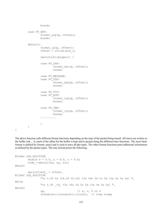 break;

            case PT_ARP:
                    format_arp(p, offset);
                    break;

            default:
                    format_ip(p, offset);
                    offset = strlen(wrk_);

                        switch(ch->ptype()) {

                        case PT_DSR:
                                format_dsr(p, offset);
                                break;

                        case PT_MESSAGE:
                        case PT_UDP:
                                format_msg(p, offset);
                                break;

                        case PT_TCP:
                        case PT_ACK:
                                format_tcp(p, offset);
                                break;

                        case PT_CBR:
                                format_rtp(p, offset);
                                break;
                        ..........

                        }
            }
}


The above function calls different format functions depending on the type of the packet being traced. All traces are written to
the buffer wrk_. A count of the offset for the buffer is kept and is passed along the different trace functions. The most basic
format is deﬁned by format_mac() and is used to trace all pkt types. The other format functions print additional information
as deﬁned by the packet types. The mac format prints the following:


#ifdef LOG_POSITION
        double x = 0.0, y = 0.0, z = 0.0;
        node_->getLoc(&x, &y, &z);
#endif

        sprintf(wrk_ + offset,
#ifdef LOG_POSITION
                "%c %.9f %d (%6.2f %6.2f) %3s %4s %d %s %d [%x %x %x %x] ",
#else
                "%c %.9f _%d_ %3s %4s %d %s %d [%x %x %x %x] ",
#endif
                op,                    // s, r, D or f
                Scheduler::instance().clock(), // time stamp


                                                             157
 