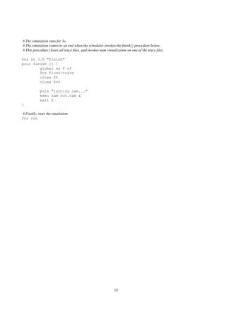 # The simulation runs for 3s.
# The simulation comes to an end when the scheduler invokes the ﬁnish{} procedure below.
# This procedure closes all trace ﬁles, and invokes nam visualization on one of the trace ﬁles.

$ns at 3.0 "finish"
proc finish {} {
        global ns f nf
        $ns flush-trace
        close $f
        close $nf

            puts "running nam..."
            exec nam out.nam &
            exit 0
}

# Finally, start the simulation.
$ns run




                                                             15
 