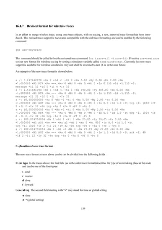 16.1.7 Revised format for wireless traces

In an effort to merge wireless trace, using cmu-trace objects, with ns tracing, a new, inproved trace format has been intro-
duced. This revised trace support is backwards compatible with the old trace formatting and can be enabled by the following
command:


$ns use-newtrace


This command should be called before the universal trace command $ns trace-all <trace-fd>. Primitive use-newtrace
sets up new format for wireless tracing by setting a simulator variable called newTraceFormat. Currently this new trace
support is available for wireless simulations only and shall be extended to rest of ns in the near future.

An example of the new trace format is shown below:


s -t 0.267662078 -Hs 0 -Hd -1 -Ni 0 -Nx 5.00 -Ny 2.00 -Nz 0.00 -Ne
-1.000000 -Nl RTR -Nw --- -Ma 0 -Md 0 -Ms 0 -Mt 0 -Is 0.255 -Id -1.255 -It
message -Il 32 -If 0 -Ii 0 -Iv 32
s -t 1.511681090 -Hs 1 -Hd -1 -Ni 1 -Nx 390.00 -Ny 385.00 -Nz 0.00 -Ne
-1.000000 -Nl RTR -Nw --- -Ma 0 -Md 0 -Ms 0 -Mt 0 -Is 1.255 -Id -1.255 -It
message -Il 32 -If 0 -Ii 1 -Iv 32
s -t 10.000000000 -Hs 0 -Hd -2 -Ni 0 -Nx 5.00 -Ny 2.00 -Nz 0.00 -Ne
-1.000000 -Nl AGT -Nw --- -Ma 0 -Md 0 -Ms 0 -Mt 0 -Is 0.0 -Id 1.0 -It tcp -Il 1000 -If
2 -Ii 2 -Iv 32 -Pn tcp -Ps 0 -Pa 0 -Pf 0 -Po 0
r -t 10.000000000 -Hs 0 -Hd -2 -Ni 0 -Nx 5.00 -Ny 2.00 -Nz 0.00 -Ne
-1.000000 -Nl RTR -Nw --- -Ma 0 -Md 0 -Ms 0 -Mt 0 -Is 0.0 -Id 1.0 -It tcp -Il 1000 -If
2 -Ii 2 -Iv 32 -Pn tcp -Ps 0 -Pa 0 -Pf 0 -Po 0
r -t 100.004776054 -Hs 1 -Hd 1 -Ni 1 -Nx 25.05 -Ny 20.05 -Nz 0.00 -Ne
-1.000000 -Nl AGT -Nw --- -Ma a2 -Md 1 -Ms 0 -Mt 800 -Is 0.0 -Id 1.0 -It
tcp -Il 1020 -If 2 -Ii 21 -Iv 32 -Pn tcp -Ps 0 -Pa 0 -Pf 1 -Po 0
s -t 100.004776054 -Hs 1 -Hd -2 -Ni 1 -Nx 25.05 -Ny 20.05 -Nz 0.00 -Ne
-1.000000 -Nl AGT -Nw --- -Ma 0 -Md 0 -Ms 0 -Mt 0 -Is 1.0 -Id 0.0 -It ack -Il 40
-If 2 -Ii 22 -Iv 32 -Pn tcp -Ps 0 -Pa 0 -Pf 0 -Po 0


Explanation of new trace format


The new trace format as seen above can be can be divided into the following ﬁelds :


Event type In the traces above, the ﬁrst ﬁeld (as in the older trace format) describes the type of event taking place at the node
     and can be one of the four types:
      s send
      r receive
      d drop
      f forward
General tag The second ﬁeld starting with "-t" may stand for time or global setting
      -t time
      -t * (global setting)


                                                              159
 