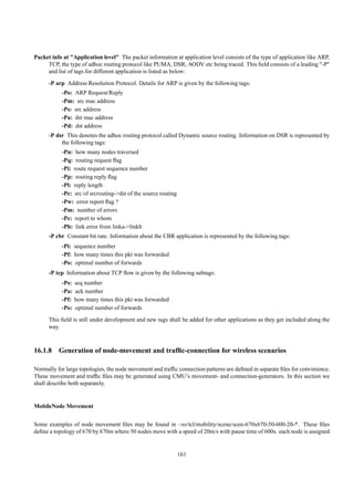 Packet info at "Application level" The packet information at application level consists of the type of application like ARP,
     TCP, the type of adhoc routing protocol like PUMA, DSR, AODV etc being traced. This ﬁeld consists of a leading "-P"
     and list of tags for different application is listed as below:
      -P arp Address Resolution Protocol. Details for ARP is given by the following tags:
           -Po: ARP Request/Reply
           -Pm: src mac address
           -Ps: src address
           -Pa: dst mac address
           -Pd: dst address
      -P dsr This denotes the adhoc routing protocol called Dynamic source routing. Information on DSR is represented by
           the following tags:
           -Pn: how many nodes traversed
           -Pq: routing request ﬂag
           -Pi: route request sequence number
           -Pp: routing reply ﬂag
           -Pl: reply length
           -Pe: src of srcrouting->dst of the source routing
           -Pw: error report ﬂag ?
           -Pm: number of errors
           -Pc: report to whom
           -Pb: link error from linka->linkb
      -P cbr Constant bit rate. Information about the CBR application is represented by the following tags:
           -Pi: sequence number
           -Pf: how many times this pkt was forwarded
           -Po: optimal number of forwards
      -P tcp Information about TCP ﬂow is given by the following subtags:
           -Ps:   seq number
           -Pa:   ack number
           -Pf:   how many times this pkt was forwarded
           -Po:   optimal number of forwards
      This ﬁeld is still under development and new tags shall be added for other applications as they get included along the
      way.



16.1.8 Generation of node-movement and trafﬁc-connection for wireless scenarios

Normally for large topologies, the node movement and trafﬁc connection patterns are deﬁned in separate ﬁles for convinience.
These movement and trafﬁc ﬁles may be generated using CMU’s movement- and connection-generators. In this section we
shall describe both separately.


MobileNode Movement


Some examples of node movement ﬁles may be found in ~ns/tcl/mobility/scene/scen-670x670-50-600-20-*. These ﬁles
deﬁne a topology of 670 by 670m where 50 nodes move with a speed of 20m/s with pause time of 600s. each node is assigned


                                                               161
 