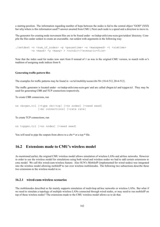 a starting position. The information regarding number of hops between the nodes is fed to the central object "GOD" (XXX
but why/where is this information used??-answer awaited from CMU.) Next each node is a speed and a direction to move to.

The generator for creating node movement ﬁles are to be found under ~ns/indep-utils/cmu-scen-gen/setdest/ directory. Com-
pile the ﬁles under setdest to create an executable. run setdest with arguments in the following way:


./setdest -n <num_of_nodes> -p <pausetime> -s <maxspeed> -t <simtime>
          -x <maxx> -y <maxy> > <outdir>/<scenario-file>


Note that the index used for nodes now start from 0 instead of 1 as was in the original CMU version, to match with ns’s
tradition of assigning node indices from 0.


Generating trafﬁc pattern ﬁles


The examples for trafﬁc patterns may be found in ~ns/tcl/mobility/scene/cbr-50-{10-4-512, 20-4-512}.

The trafﬁc generator is located under ~ns/indep-utils/cmu-scen-gen/ and are called cbrgen.tcl and tcpgen.tcl. They may be
used for generating CBR and TCP connections respectively.

To create CBR connecions, run


ns cbrgen.tcl [-type cbr|tcp] [-nn nodes] [-seed seed]
              [-mc connections] [-rate rate]


To create TCP connections, run


ns tcpgen.tcl [-nn nodes] [-seed seed]


You will need to pipe the outputs from above to a cbr-* or a tcp-* ﬁle.



16.2 Extensions made to CMU’s wireless model

As mentioned earlier, the original CMU wireless model allows simulation of wireless LANs and ad-hoc networks. However
in order to use the wireless model for simulations using both wired and wireless nodes we had to add certain extensions to
cmu model. We call this wired-cum-wireless feature. Also SUN’s MobileIP (implemented for wired nodes) was integrated
into the wireless model allowing mobileIP to run over wireless mobilenodes. The following two subsections describe these
two extensions to the wireless model in ns.



16.2.1 wired-cum-wireless scenarios

The mobilenodes described so far mainly supports simulation of multi-hop ad-hoc networks or wireless LANs. But what if
we need to simulate a topology of multiple wireless LANs connected through wired nodes, or may need to run mobileIP on
top of these wireless nodes? The extensions made to the CMU wireless model allows us to do that.



                                                             162
 