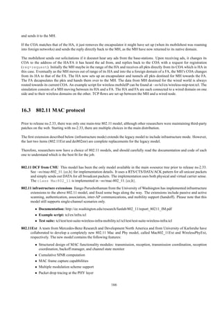 and sends it to the MH.

If the COA matches that of the HA, it just removes the encapsulator it might have set up (when its mobilehost was roaming
into foreign networks) and sends the reply directly back to the MH, as the MH have now returned to its native domain.

The mobilehost sends out solicitations if it doesnot hear any ads from the base-stations. Upon receiving ads, it changes its
COA to the address of the HA/FA it has heard the ad from, and replies back to the COA with a request for registration
(reg-request). Initially the MH maybe in the range of the HA and receives all pkts directly from its COA which is HA in
this case. Eventually as the MH moves out of range of its HA and into the a foreign domain of a FA, the MH’s COA changes
from its HA to that of the FA. The HA now sets up an encapsulator and tunnels all pkts destined for MH towards the FA.
The FA decapsulates the pkts and hands them over to the MH. The data from MH destined for the wired world is always
routed towards its current COA. An example script for wireless mobileIP can be found at ~ns/tcl/ex/wireless-mip-test.tcl. The
simulation consists of a MH moving between its HA and a FA. The HA and FA are each connected to a wired domain on one
side and to their wireless domains on the other. TCP ﬂows are set up between the MH and a wired node.



16.3 802.11 MAC protocol

Prior to release ns-2.33, there was only one main-tree 802.11 model, although other researchers were maintaining third-party
patches on the web. Starting with ns-2.33, there are multiple choices in the main distribution.

The ﬁrst extension described below (infrastructure mode) extends the legacy model to include infrastructure mode. However,
the last two items (802.11Ext and dei802mr) are complete replacements for the legacy model.

Therefore, researchers now have a choice of 802.11 models, and should carefully read the documentation and code of each
one to understand which is the best ﬁt for the job.


802.11 DCF from CMU This model has been the only model available in the main nssource tree prior to release ns-2.33.
     See ~ns/mac-802_11.{cc,h} for implementation details. It uses a RTS/CTS/DATA/ACK pattern for all unicast packets
     and simply sends out DATA for all broadcast packets. The implementation uses both physical and virtual carrier sense.
     The class Mac802_11 is implemented in ~ns/mac-802_11.{cc,h}.
802.11 infrastructure extensions Ilango Purushothaman from the University of Washington has implemented infrastructure
     extensions to the above 802.11 model, and ﬁxed some bugs along the way. The extensions include passive and active
     scanning, authentication, association, inter-AP communications, and mobility support (handoff). Please note that this
     model still supports single-channel scenarios only.
         • Documentation: http://ee.washington.edu/research/funlab/802_11/report_80211_IM.pdf
         • Example script: tcl/ex/infra.tcl
         • Test suite: tcl/test/test-suite-wireless-infra-mobility.tcl tcl/test/test-suite-wireless-infra.tcl

802.11Ext A team from Mercedes-Benz Research and Development North America and from University of Karlsruhe have
     collaborated to develop a completely new 802.11 Mac and Phy model, called Mac802_11Ext and WirelessPhyExt,
     respectively. The new model contains the following features:
         • Structured design of MAC functionality modules: transmission, reception, transmission coordination, reception
           coordination, backoff manager, and channel state monitor
         • Cumulative SINR computation
         • MAC frame capture capabbilities
         • Multiple modulation scheme support
         • Packet drop tracing at the PHY layer


                                                                166
 
