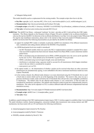 • Nakagami fading model
      This model should be used as a replacement for the existing models. The example scripts show how to do this.
         • Key ﬁles: apps/pbc.{cc,h}, mac/mac-802_11Ext.{cc,h}, mac/wireless-phyExt.{cc,h}, mobile/nakagami.{cc,h}
         • Documentation: http://dsn.tm.uni-karlsruhe.de/Overhaul_NS-2.php
         • Example scripts: tcl/ex/802.11/ directory: IEEE802-11a.tcl IEEE802-11p.tcl broadcast_validation.tcl unicast_validation.tcl
         • Test suite: tcl/test/test-suite-wireless-lan-newnode-80211Ext.tcl
dei80211mr The dei80211mr library - nicknamed ’multirate’ for short - provides an 802.11 derived from the CMU imple-
     mentation. This library depends on the Dynamic Library (Chapter 28) and is included in the ns-allinone distribution
     only (see the top-level dei80211mr directory in the ns-allinone distribution or see http://www.dei.unipd.it/wdyn/?IDsezione=5091)
     For step-by-step installation instructions, please refer to the tutorial at http://www.dei.unipd.it/%7Ebaldo/nsmiracle-
     dei80211mr-howto.html The following functionalities are provided by the dei80211mr library:
         • support for multiple PHY modes is included; in particolar, dei80211mr simulation of the different transmission
           rates, modulation and coding schemes deﬁned in the IEEE802.11b/g standards.
         • a SINR-based packet level error model is introduced:
              – the RX Threshold variable which was used in the 802.11 implementation included in standard NS to deter-
                mine successful receptions has been removed. Instead, Packet Error Rate (PER) is used to determine random
                packet losses.
              – PER is calculated using pre-determined curves (PER vs SINR and packet size); the curves can be speciﬁed
                by the user via TCL. Some default curves for both 802.11g and 802.11b are provided.
              – SINR is calculated using received signal strength, noise and interference
              – interference is calculated using a gaussian model to account for all transmissions which happen simultane-
                ously to the one which is considered for reception
              – noise power is set via TCL
         • the capture model, i.e. the determination of whether a packet can be received when there are other concurrent
           transmissions are simultaneously ogoing, is now embedded in the above mentioned interference model (no more
           Capture Threshold)
         • In the wireless channel, the affected nodes distance is no more determined using the CS threshold, but we used
           a ﬁxed value in meters which can be set at the beginning of the simulation. The reason is that, since we use a
           gaussian interference model, nodes well below the CS threshold often still provide a non-negligible contribution
           to interference. The default value for the affected nodes distance is very conservative, so that all nodes are
           considered for interference calculation. This default value therefore yields accurate but computationally intensive
           simulations. The value can be adjusted via TCL to achieve different trade-offs between computational load and
           simulation accuracy.

         • Documentation: http://www.dei.unipd.it/%7Ebaldo/nsmiracle-dei80211mr-howto.html
         • Example script: dei80211mr-1.1.4/samples/adhoc_tcp.tcl
         • Test suite: None


In addition, a patch (relating to the CMU implementation) improving ns-2 802.11 wireless support is available at http://www.telematica.po
The patch introduces realistic channel propagation, concurrent multiple data transmission rates among stations and ARF
mechanisms, has been tested with ns-2.29, and features the following contributions:


   • channel propagation improvements by Wu Xiuchao
   • ricean propagation model by Ratish J. Punnoose
   • SNOOPy calendar scheduler by David X. Wei


                                                            167
 