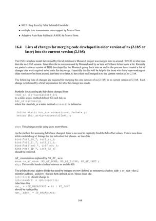 • 802.11 bug ﬁxes by Felix Schmidt-Eisenlohr
   • multiple data transmission rates support by Marco Fiore
   • Adaptive Auto Rate Fallback (AARF) by Marco Fiore.



16.4 Lists of changes for merging code developed in older version of ns (2.1b5 or
     later) into the current version (2.1b8)

The CMU-wireless model developed by David Johnhson’s Monarch project was merged into ns around 1998-99 in what was
then the ns-2.1b5 version. Since then the ns versions used by Monarch and by us here at ISI have forked quite a bit. Recently
we ported a newer version of DSR developed by the Monarch group back into ns and in the process have created a list of
changes that were required to be made for the merge. Hopefully this list will be helpful for those who have been working on
older versions of ns from around that time or or later, to have their stuff merged in to the current version of ns-2.1b8.

The following lists of changes are required for merging the cmu version of ns (2.1b5) in to current version of 2.1b8. Each
change is followed by a brief explanation for why the change was made.


Methods for accessing pkt hdrs have changed from
(hdr_sr *)p->access(off_sr)
to a static access method deﬁned for each hdr, as
hdr_sr::access(p)
where for class hdr_sr a static method access() is deﬁned as


 inline static hdr_sr* access(const Packet* p)
 return (hdr_sr*)p->access(offset_);



why: This change avoids using casts everywhere.

As the method for accessing hdrs have changed, there is no need to explicitly bind the hdr offset values. This is now done
while establishing tcl linkage for the individual hdr classes. so lines like
bind("off_SR_", &off_sr_);
bind("off_ll_", &off_ll_);
bind("off_mac_", &off_mac_);
bind("off_ip_", &off_ip_);
should be removed.

AF_ enumerations replaced by NS_AF_ as in
enum ns_af_enum NS_AF_NONE, NS_AF_ILINK, NS_AF_INET ;
why: This avoids header clashes between ns and the OS.

The ip hdr (dst/src) address ﬁelds that used be integers are now deﬁned as structures called ns_addr_t. ns_addr_t has 2
members address_ and port_ that are both deﬁned as int. Hence lines like
iph->src() should change to
iph->saddr() & iph->sport();
Also lines like
dst_ = (IP_BROADCAST « 8) | RT_PORT
should be replaced by
dst_.addr_ = IP_BROADCAST;

                                                            168
 