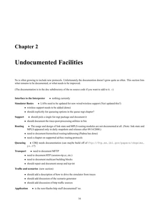 Chapter 2

Undocumented Facilities

Ns is often growing to include new protocols. Unfortunately the documention doesn’t grow quite as often. This section lists
what remains to be documented, or what needs to be improved.

(The documentation is in the doc subdirectory of the ns source code if you want to add to it. :-)


Interface to the Interpreter      • nothing currently
Simulator Basics       • LANs need to be updated for new wired/wireless support (Yuri updated this?)
          • wireless support needs to be added (done)
          • should explicitly list queueing options in the queue mgt chapter?
Support       • should pick a single list mgt package and document it
          • should document the trace-post-processing utilities in bin
Routing      • The usage and design of link state and MPLS routing modules are not documented at all. (Note: link state and
            MPLS appeared only in daily snapshots and releases after 09/14/2000.)
          • need to document hierarchical routing/addressing (Padma has done)
          • need a chapter on supported ad-hoc routing protocols
Queueing      • CBQ needs documentation (can maybe build off of ftp://ftp.ee.lbl.gov/papers/cbqsims.
            ps.Z?)
Transport       • need to document MFTP
          • need to document RTP (session-rtp.cc, etc.)
          • need to document multicast building blocks
          • should repair and document snoop and tcp-int
Trafﬁc and scenarios (new section)

          • should add a description of how to drive the simulator from traces
          • should add discussion of the scenario generator
          • should add discussion of http trafﬁc sources

Application      • is the non-Haobo http stuff documented? no.


                                                              16
 