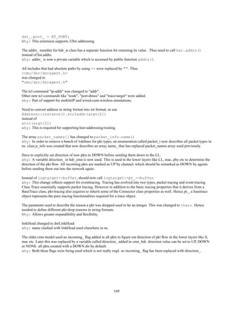 dst_.port_ = RT_PORT;
Why: This extension supports 32bit addressing.

The addrs_ member for hdr_sr class has a separate function for returning its value . Thus need to call hsr.addrs()
instead of hsr.addrs.
why: addrs_ is now a private variable which is accessed by public function addrs().

All includes that had absolute paths by using <> were replaced by "". Thus
<cmu/dsr/dsragent.h>
was changed to
"cmu/dsr/dsragent.h"

The tcl command "ip-addr" was changed to "addr".
Other new tcl commands like "node", "port-dmux" and "trace-target" were added.
why: Part of support for mobileIP and wired-cum-wireless simulations.

Need to convert address in string format into int format; so use
Address::instance().str2addr(argv[2])
instead of
atoi(argv[2])
why: This is required for supporting hier-addressing/routing.

The array packet_names[] has changed to packet_info.name()
why: In order to remove a bunch of #deﬁnes for pkt types, an enumeration called packet_t now describes all packet types in
ns. class p_info was created that now describes an array name_ that has replaced packet_names array used previously.

Have to explicitly set direction of new pkts to DOWN before sending them down to the LL.
why: A variable direction_ in hdr_cmn is now used. This is used in the lower layers like LL, mac, phy etc to determine the
direction of the pkt ﬂow. All incoming pkts are marked as UP by channel, which should be remarked as DOWN by agents
before sending them out into the network again.

Instead of logtarget->buffer, should now call logtarget->pt_->buffer.
why: This change reﬂects support for eventtracing. Tracing has evolved into two types, packet tracing and event tracing.
Class Trace essentially supports packet tracing. However in addition to the basic tracing properties that it derives from a
BaseTrace class, pkt-tracing also requires to inherit some of the Connector class properties as well. Hence pt_, a basetrace
object represents the pure tracing functionalities required for a trace object.

The parameter used to describe the reason a pkt was dropped used to be an integer. This was changed to char*. Hence
needed to deﬁne different pkt-drop reasons in string formats.
Why: Allows greater expandibility and ﬂexibility.

linkHead changed to dsrLinkHead.
why: name clashed with linkHead used elsewhere in ns.

The older cmu model used an incoming_ ﬂag added in all pkts to ﬁgure out direction of pkt ﬂow in the lower layers like ll,
mac etc. Later this was replaced by a variable called direction_ added in cmn_hdr. direction value can be set to UP, DOWN
or NONE. all pkts created with a DOWN dir by default.
why: Both these ﬂags were being used which is not really reqd. so incoming_ ﬂag has been replaced with direction_.




                                                             169
 