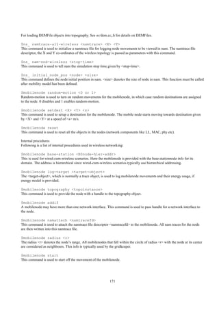 For loading DEMFile objects into topography. See ns/dem.cc,.h for details on DEMFiles.

$ns_ namtrace-all-wireless <namtrace> <X> <Y>
This command is used to initialize a namtrace ﬁle for logging node movements to be viewed in nam. The namtrace ﬁle
descriptor, the X and Y co-ordinates of the wireless topology is passed as parameters with this command.

$ns_ nam-end-wireless <stop-time>
This command is used to tell nam the simulation stop time given by <stop-time>.

$ns_ initial_node_pos <node> <size>
This command deﬁnes the node initial position in nam. <size> denotes the size of node in nam. This function must be called
after mobility model has been deﬁned.

$mobilenode random-motion <0 or 1>
Random-motion is used to turn on random movements for the mobilenode, in which case random destinations are assigned
to the node. 0 disables and 1 enables random-motion.

$mobilenode setdest <X> <Y> <s>
This command is used to setup a destination for the mobilenode. The mobile node starts moving towards destination given
by <X> and <Y> at a speed of <s> m/s.

$mobilenode reset
This command is used to reset all the objects in the nodes (network components like LL, MAC, phy etc).

Internal procedures
Following is a list of internal procedures used in wireless networking:

$mobilenode base-station <BSnode-hier-addr>
This is used for wired-cum-wireless scenarios. Here the mobilenode is provided with the base-stationnode info for its
domain. The address is hierarchical since wired-cum-wireless scenarios typically use hierarchical addressing.

$mobilenode log-target <target-object>
The <target-object>, which is normally a trace object, is used to log mobilenode movements and their energy usage, if
energy model is provided.

$mobilenode topography <topoinstance>
This command is used to provide the node with a handle to the topography object.

$mobilenode addif
A mobilenode may have more than one network interface. This command is used to pass handle for a network interface to
the node.

$mobilenode namattach <namtracefd>
This command is used to attach the namtrace ﬁle descriptor <namtracefd> to the mobilenode. All nam traces for the node
are then written into this namtrace ﬁle.

$mobilenode radius <r>
The radius <r> denotes the node’s range. All mobilenodes that fall within the circle of radius <r> with the node at its center
are considered as neighbours. This info is typically used by the gridkeeper.

$mobilenode start
This command is used to start off the movement of the mobilenode.




                                                             171
 