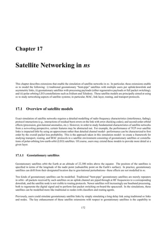 Chapter 17

Satellite Networking in ns

This chapter describes extensions that enable the simulation of satellite networks in ns. In particular, these extensions enable
ns to model the following: i) traditional geostationary “bent-pipe” satellites with multiple users per uplink/downlink and
asymmetric links, ii) geostationary satellites with processing payloads (either regenerative payloads or full packet switching),
and iii) polar orbiting LEO constellations such as Iridium and Teledesic. These satellite models are principally aimed at using
ns to study networking aspects of satellite systems; in particular, MAC, link layer, routing, and transport protocols.



17.1 Overview of satellite models

Exact simulation of satellite networks requires a detailed modelling of radio frequency characteristics (interference, fading),
protocol interactions (e.g., interactions of residual burst errors on the link with error checking codes), and second-order orbital
effects (precession, gravitational anomalies, etc.). However, in order to study fundamental characteristics of satellite networks
from a networking perspective, certain features may be abstracted out. For example, the performance of TCP over satellite
links is impacted little by using an approximate rather than detailed channel model– performance can be characterized to ﬁrst
order by the overall packet loss probability. This is the approach taken in this simulation model– to create a framework for
studying transport, routing, and MAC protocols in a satellite environment consisting of geostationary satellites or constella-
tions of polar-orbiting low-earth-orbit (LEO) satellites. Of course, users may extend these models to provide more detail at a
given layer.



17.1.1 Geostationary satellites

Geostationary satellites orbit the Earth at an altitude of 22,300 miles above the equator. The position of the satellites is
speciﬁed in terms of the longitude of the nadir point (subsatellite point on the Earth’s surface). In practice, geostationary
satellites can drift from their designated location due to gravitational perturbations– these effects are not modelled in ns.

Two kinds of geostationary satellites can be modelled. Traditional “bent-pipe” geostationary satellites are merely repeaters
in orbit– all packets received by such satellites on an uplink channel are piped through at RF frequencies to a corresponding
downlink, and the satellite node is not visible to routing protocols. Newer satellites will increasingly use baseband processing,
both to regenerate the digital signal and to perform fast packet switching on-board the spacecraft. In the simulations, these
satellites can be modelled more like traditional ns nodes with classiﬁers and routing agents.

Previously, users could simulate geostationary satellite links by simply simulating a long delay link using traditional ns links
and nodes. The key enhancement of these satellite extensions with respect to geostationary satellites is the capability to

                                                               172
 